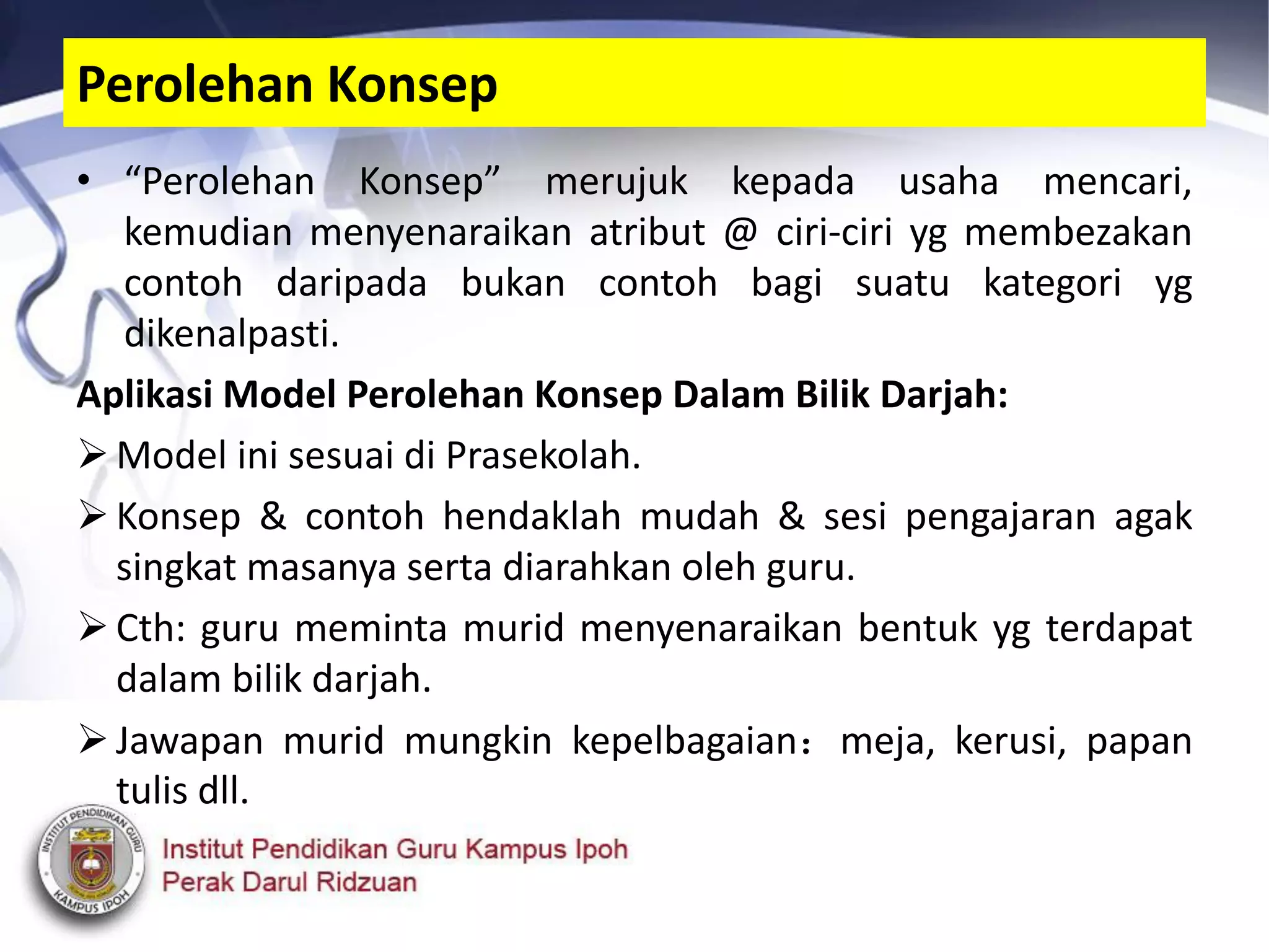 • “Perolehan Konsep” merujuk kepada usaha mencari,
kemudian menyenaraikan atribut @ ciri-ciri yg membezakan
contoh daripada bukan contoh bagi suatu kategori yg
dikenalpasti.
Aplikasi Model Perolehan Konsep Dalam Bilik Darjah:
Model ini sesuai di Prasekolah.
Konsep & contoh hendaklah mudah & sesi pengajaran agak
singkat masanya serta diarahkan oleh guru.
Cth: guru meminta murid menyenaraikan bentuk yg terdapat
dalam bilik darjah.
Jawapan murid mungkin kepelbagaian：meja, kerusi, papan
tulis dll.
Perolehan Konsep
 
