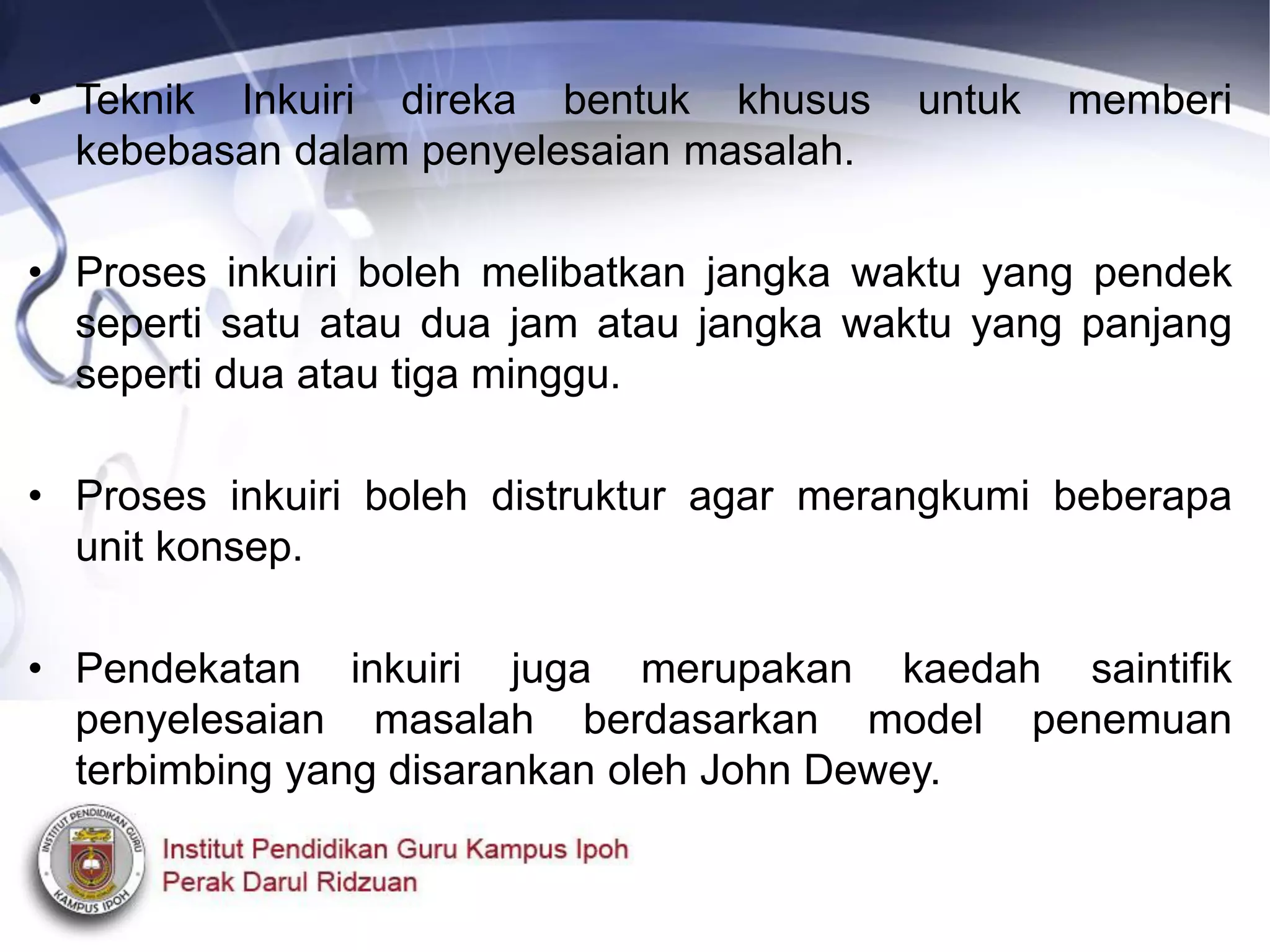• Teknik Inkuiri direka bentuk khusus untuk memberi
kebebasan dalam penyelesaian masalah.
• Proses inkuiri boleh melibatkan jangka waktu yang pendek
seperti satu atau dua jam atau jangka waktu yang panjang
seperti dua atau tiga minggu.
• Proses inkuiri boleh distruktur agar merangkumi beberapa
unit konsep.
• Pendekatan inkuiri juga merupakan kaedah saintifik
penyelesaian masalah berdasarkan model penemuan
terbimbing yang disarankan oleh John Dewey.
 