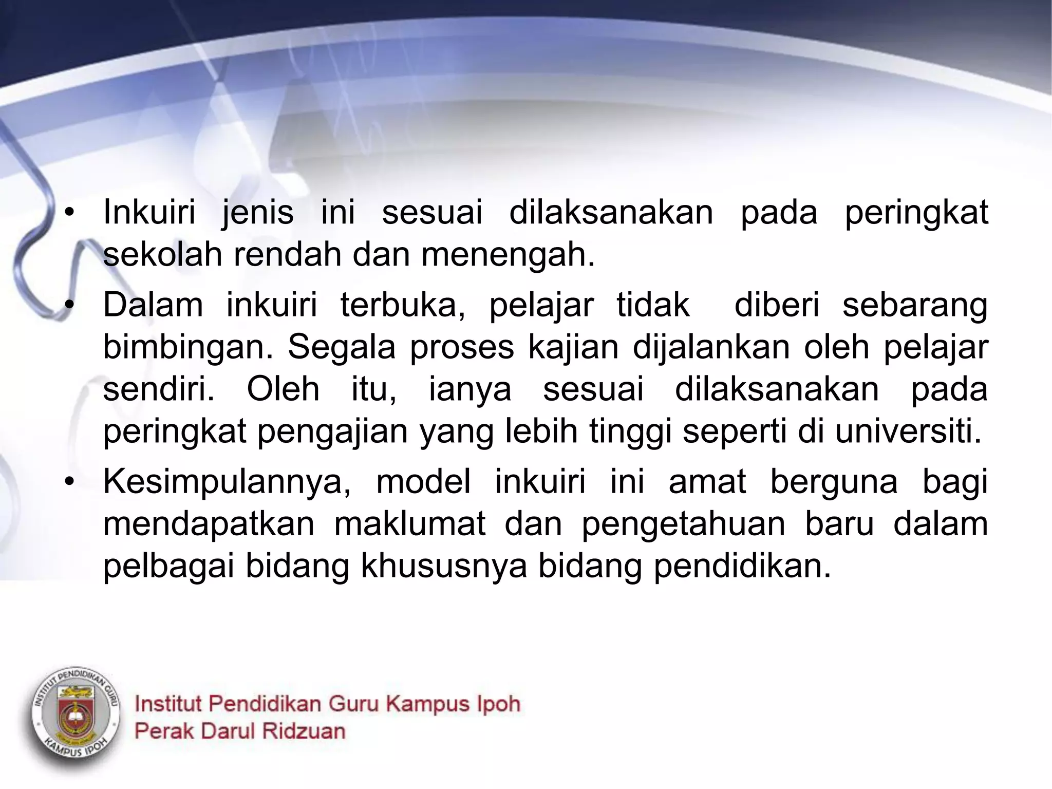 • Inkuiri jenis ini sesuai dilaksanakan pada peringkat
sekolah rendah dan menengah.
• Dalam inkuiri terbuka, pelajar tidak diberi sebarang
bimbingan. Segala proses kajian dijalankan oleh pelajar
sendiri. Oleh itu, ianya sesuai dilaksanakan pada
peringkat pengajian yang lebih tinggi seperti di universiti.
• Kesimpulannya, model inkuiri ini amat berguna bagi
mendapatkan maklumat dan pengetahuan baru dalam
pelbagai bidang khususnya bidang pendidikan.
 