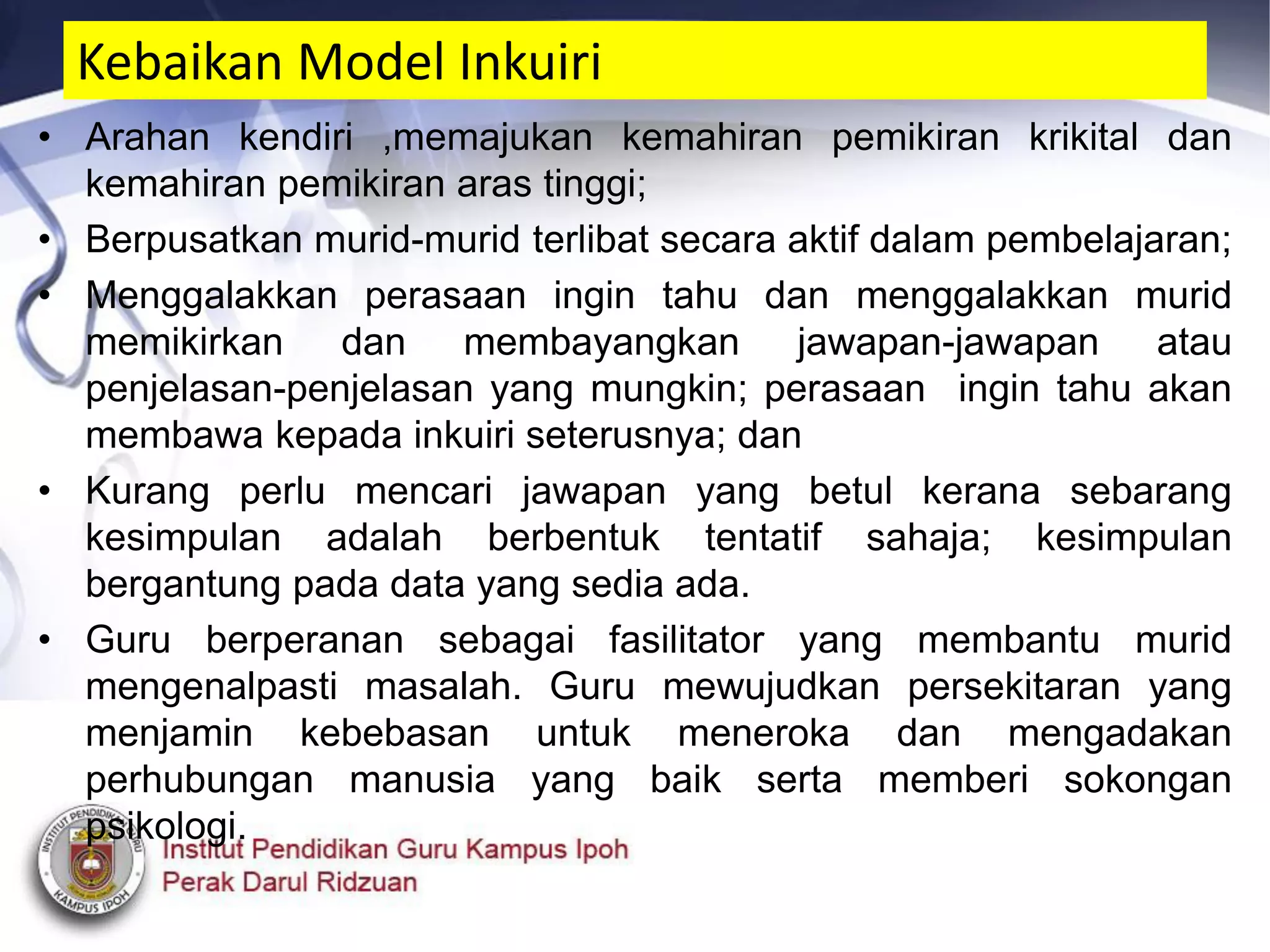Kebaikan Model Inkuiri
• Arahan kendiri ,memajukan kemahiran pemikiran krikital dan
kemahiran pemikiran aras tinggi;
• Berpusatkan murid-murid terlibat secara aktif dalam pembelajaran;
• Menggalakkan perasaan ingin tahu dan menggalakkan murid
memikirkan dan membayangkan jawapan-jawapan atau
penjelasan-penjelasan yang mungkin; perasaan ingin tahu akan
membawa kepada inkuiri seterusnya; dan
• Kurang perlu mencari jawapan yang betul kerana sebarang
kesimpulan adalah berbentuk tentatif sahaja; kesimpulan
bergantung pada data yang sedia ada.
• Guru berperanan sebagai fasilitator yang membantu murid
mengenalpasti masalah. Guru mewujudkan persekitaran yang
menjamin kebebasan untuk meneroka dan mengadakan
perhubungan manusia yang baik serta memberi sokongan
psikologi.
 