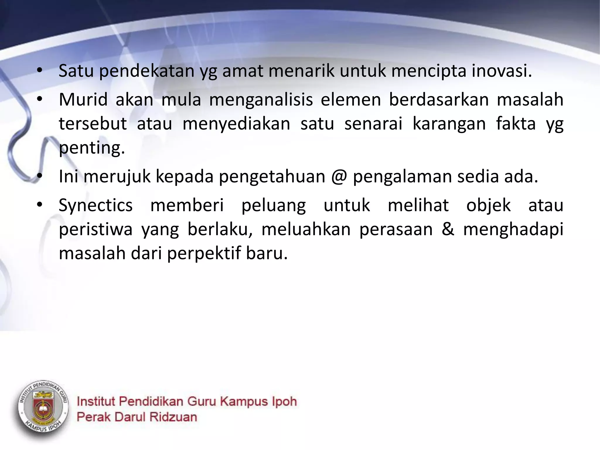 • Satu pendekatan yg amat menarik untuk mencipta inovasi.
• Murid akan mula menganalisis elemen berdasarkan masalah
tersebut atau menyediakan satu senarai karangan fakta yg
penting.
• Ini merujuk kepada pengetahuan @ pengalaman sedia ada.
• Synectics memberi peluang untuk melihat objek atau
peristiwa yang berlaku, meluahkan perasaan & menghadapi
masalah dari perpektif baru.
 