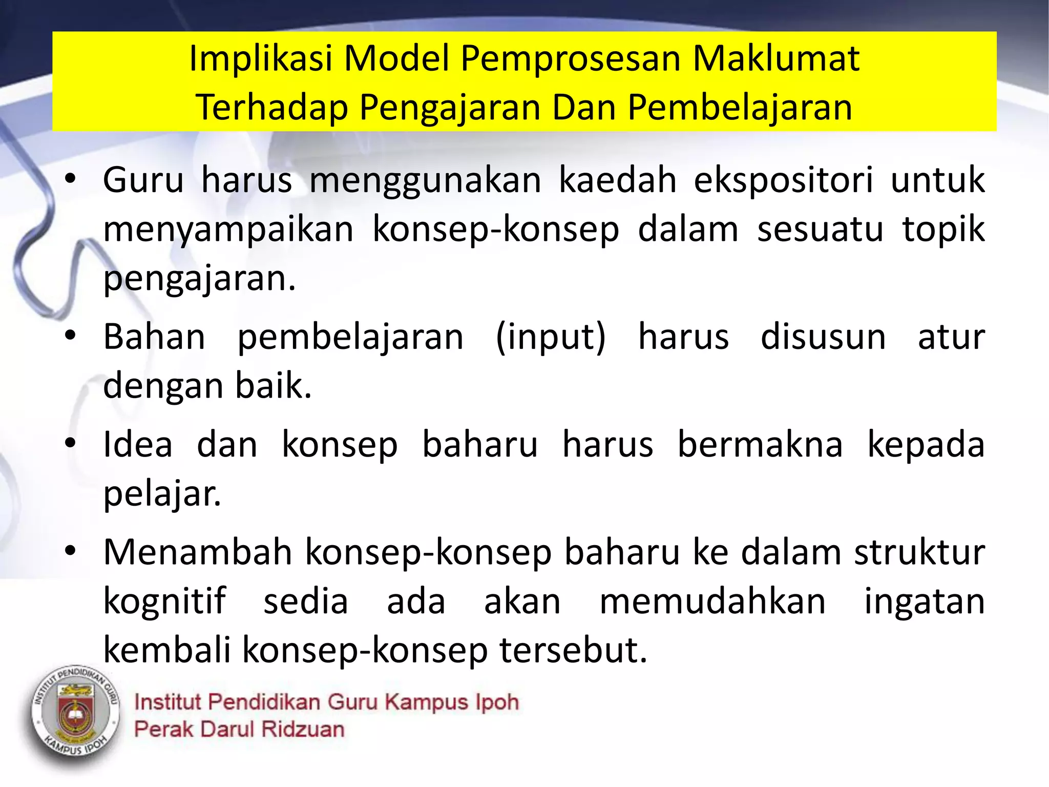 • Guru harus menggunakan kaedah ekspositori untuk
menyampaikan konsep-konsep dalam sesuatu topik
pengajaran.
• Bahan pembelajaran (input) harus disusun atur
dengan baik.
• Idea dan konsep baharu harus bermakna kepada
pelajar.
• Menambah konsep-konsep baharu ke dalam struktur
kognitif sedia ada akan memudahkan ingatan
kembali konsep-konsep tersebut.
Implikasi Model Pemprosesan Maklumat
Terhadap Pengajaran Dan Pembelajaran
 