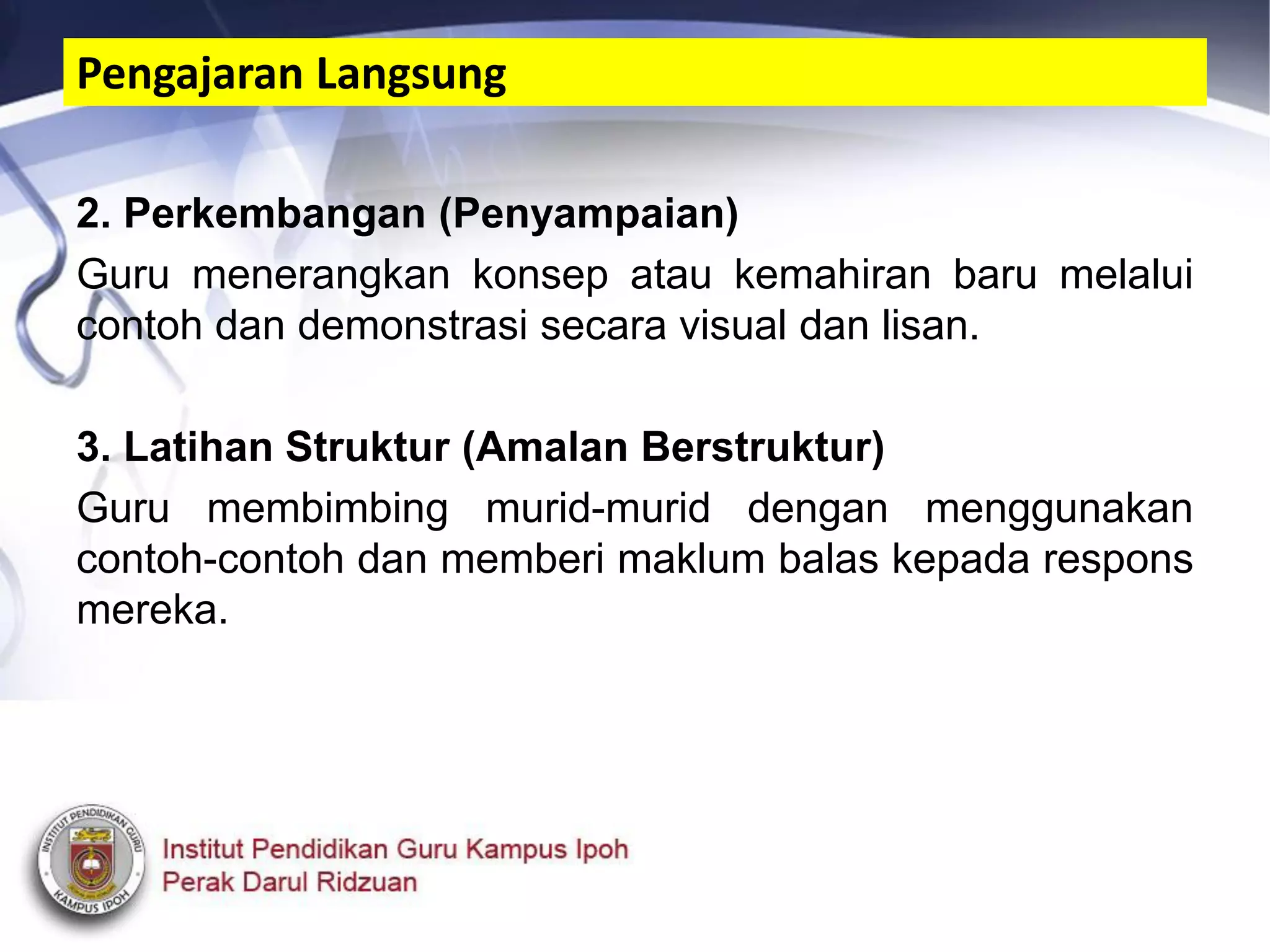2. Perkembangan (Penyampaian)
Guru menerangkan konsep atau kemahiran baru melalui
contoh dan demonstrasi secara visual dan lisan.
3. Latihan Struktur (Amalan Berstruktur)
Guru membimbing murid-murid dengan menggunakan
contoh-contoh dan memberi maklum balas kepada respons
mereka.
Pengajaran Langsung
 