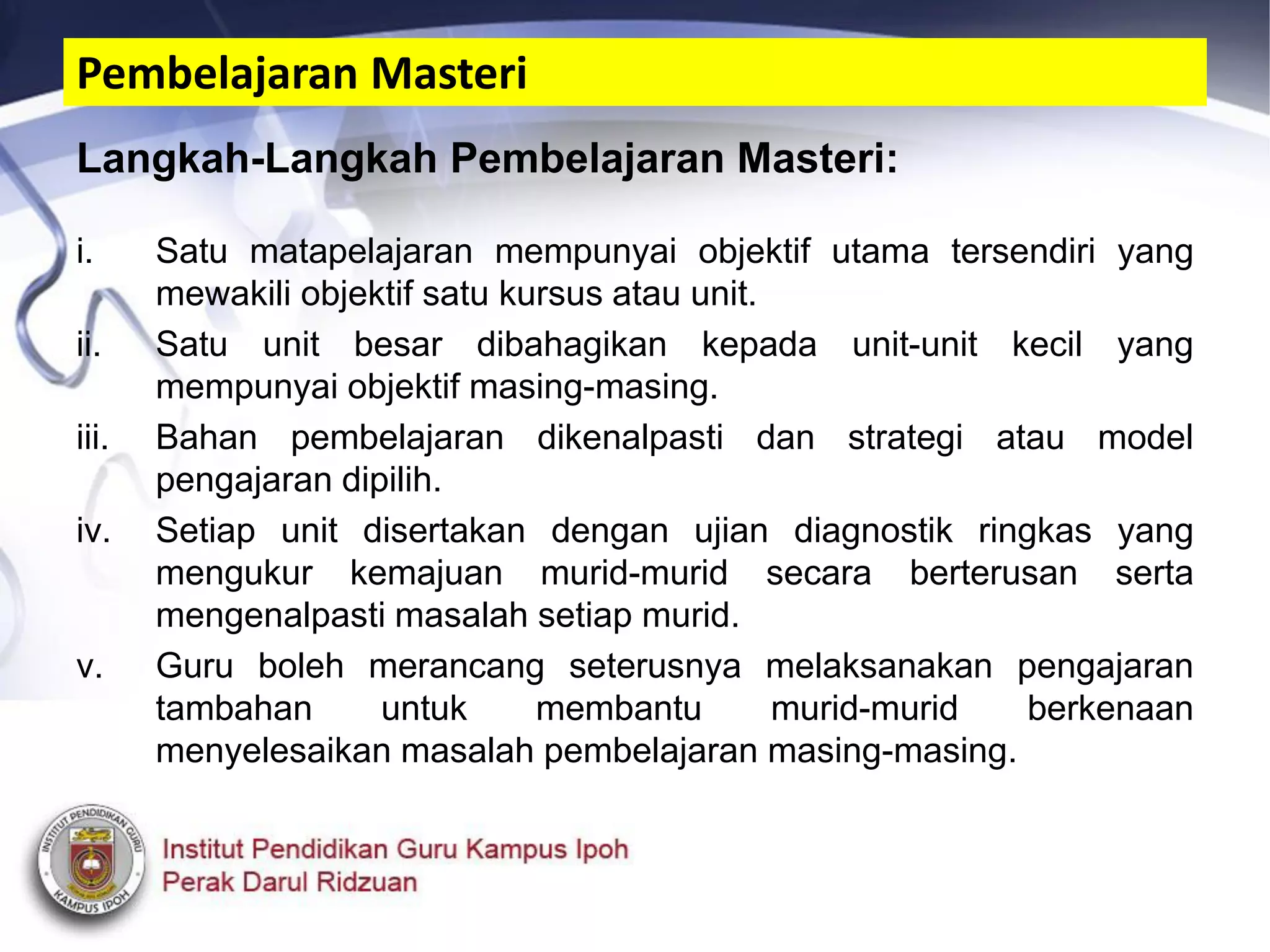 Langkah-Langkah Pembelajaran Masteri:
i. Satu matapelajaran mempunyai objektif utama tersendiri yang
mewakili objektif satu kursus atau unit.
ii. Satu unit besar dibahagikan kepada unit-unit kecil yang
mempunyai objektif masing-masing.
iii. Bahan pembelajaran dikenalpasti dan strategi atau model
pengajaran dipilih.
iv. Setiap unit disertakan dengan ujian diagnostik ringkas yang
mengukur kemajuan murid-murid secara berterusan serta
mengenalpasti masalah setiap murid.
v. Guru boleh merancang seterusnya melaksanakan pengajaran
tambahan untuk membantu murid-murid berkenaan
menyelesaikan masalah pembelajaran masing-masing.
Pembelajaran Masteri
 