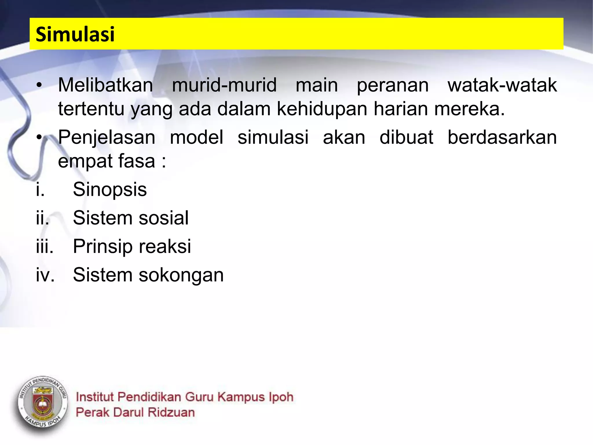 • Melibatkan murid-murid main peranan watak-watak
tertentu yang ada dalam kehidupan harian mereka.
• Penjelasan model simulasi akan dibuat berdasarkan
empat fasa :
i. Sinopsis
ii. Sistem sosial
iii. Prinsip reaksi
iv. Sistem sokongan
Simulasi
 