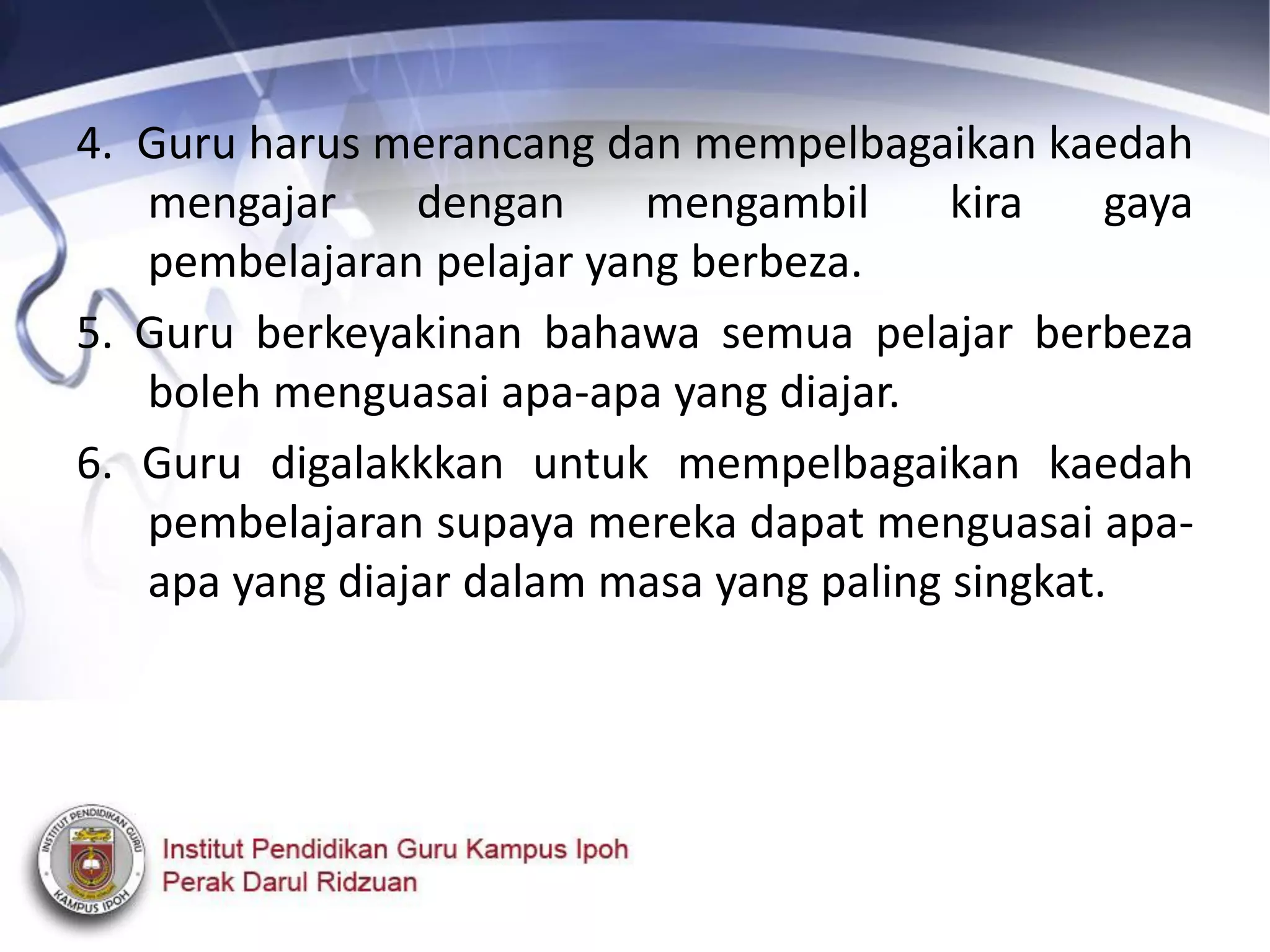 4. Guru harus merancang dan mempelbagaikan kaedah
mengajar dengan mengambil kira gaya
pembelajaran pelajar yang berbeza.
5. Guru berkeyakinan bahawa semua pelajar berbeza
boleh menguasai apa-apa yang diajar.
6. Guru digalakkkan untuk mempelbagaikan kaedah
pembelajaran supaya mereka dapat menguasai apa-
apa yang diajar dalam masa yang paling singkat.
 