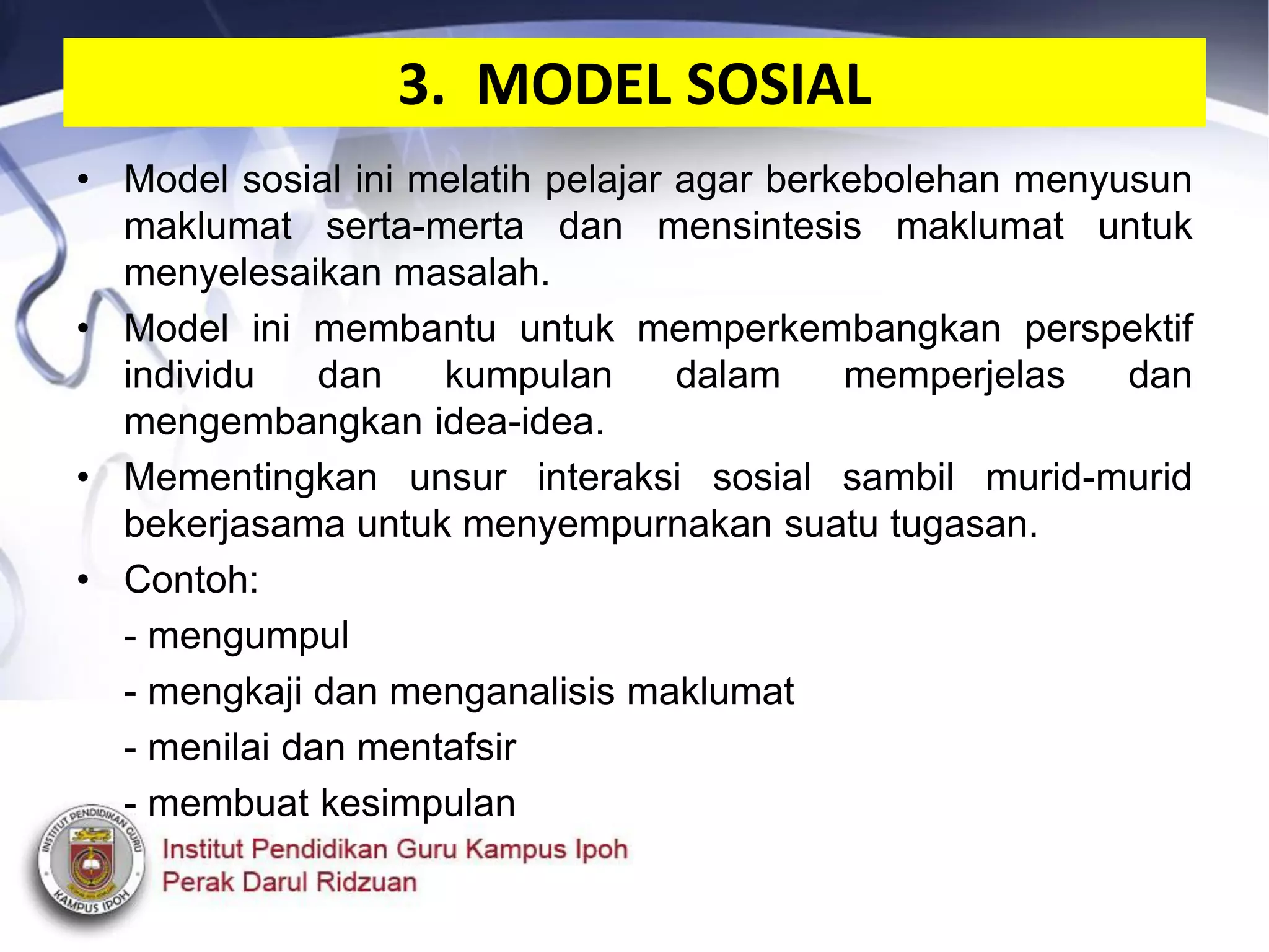 3. MODEL SOSIAL
• Model sosial ini melatih pelajar agar berkebolehan menyusun
maklumat serta-merta dan mensintesis maklumat untuk
menyelesaikan masalah.
• Model ini membantu untuk memperkembangkan perspektif
individu dan kumpulan dalam memperjelas dan
mengembangkan idea-idea.
• Mementingkan unsur interaksi sosial sambil murid-murid
bekerjasama untuk menyempurnakan suatu tugasan.
• Contoh:
- mengumpul
- mengkaji dan menganalisis maklumat
- menilai dan mentafsir
- membuat kesimpulan
 