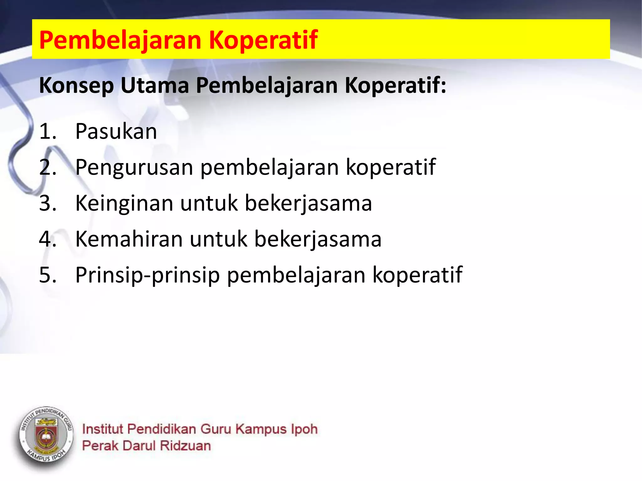 Konsep Utama Pembelajaran Koperatif:
1. Pasukan
2. Pengurusan pembelajaran koperatif
3. Keinginan untuk bekerjasama
4. Kemahiran untuk bekerjasama
5. Prinsip-prinsip pembelajaran koperatif
Pembelajaran Koperatif
 