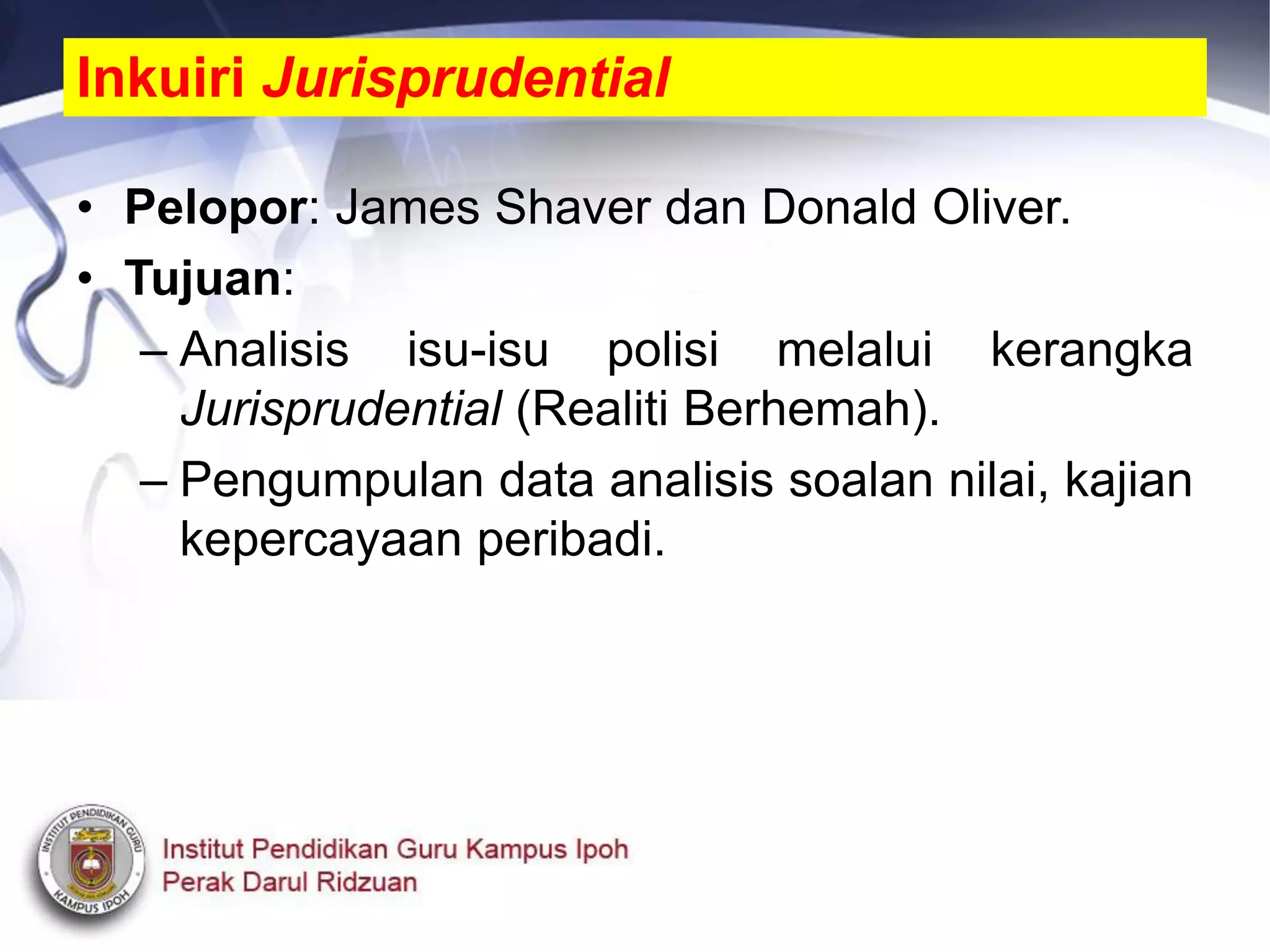 • Pelopor: James Shaver dan Donald Oliver.
• Tujuan:
– Analisis isu-isu polisi melalui kerangka
Jurisprudential (Realiti Berhemah).
– Pengumpulan data analisis soalan nilai, kajian
kepercayaan peribadi.
Inkuiri Jurisprudential
 