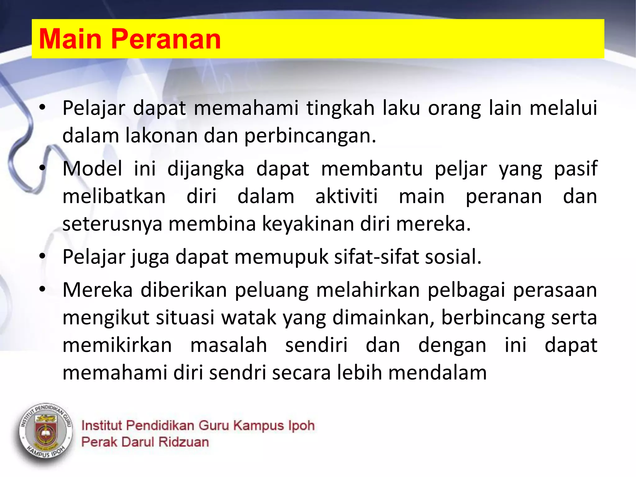 • Pelajar dapat memahami tingkah laku orang lain melalui
dalam lakonan dan perbincangan.
• Model ini dijangka dapat membantu peljar yang pasif
melibatkan diri dalam aktiviti main peranan dan
seterusnya membina keyakinan diri mereka.
• Pelajar juga dapat memupuk sifat-sifat sosial.
• Mereka diberikan peluang melahirkan pelbagai perasaan
mengikut situasi watak yang dimainkan, berbincang serta
memikirkan masalah sendiri dan dengan ini dapat
memahami diri sendri secara lebih mendalam
Main Peranan
 
