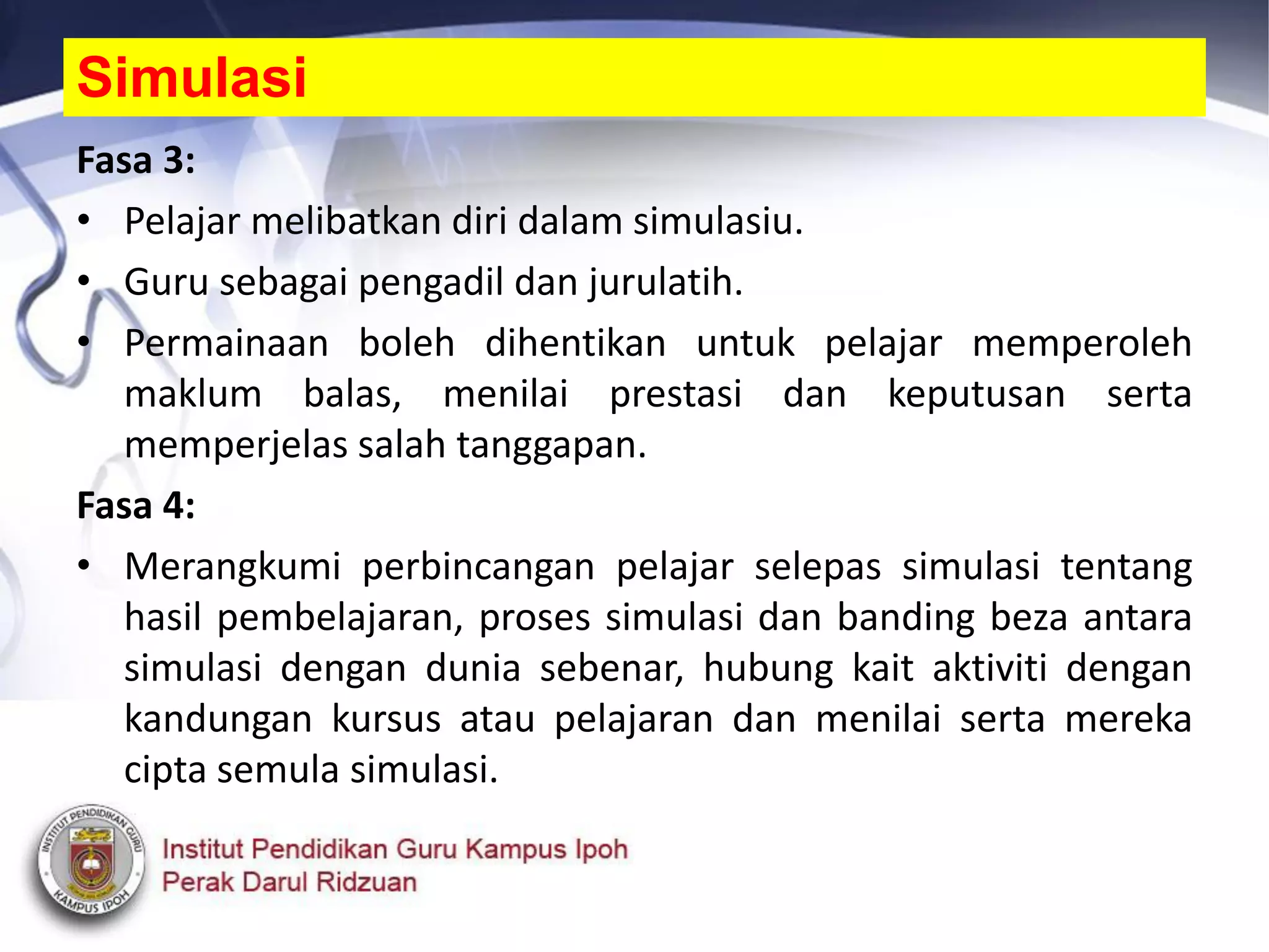 Fasa 3:
• Pelajar melibatkan diri dalam simulasiu.
• Guru sebagai pengadil dan jurulatih.
• Permainaan boleh dihentikan untuk pelajar memperoleh
maklum balas, menilai prestasi dan keputusan serta
memperjelas salah tanggapan.
Fasa 4:
• Merangkumi perbincangan pelajar selepas simulasi tentang
hasil pembelajaran, proses simulasi dan banding beza antara
simulasi dengan dunia sebenar, hubung kait aktiviti dengan
kandungan kursus atau pelajaran dan menilai serta mereka
cipta semula simulasi.
Simulasi
 