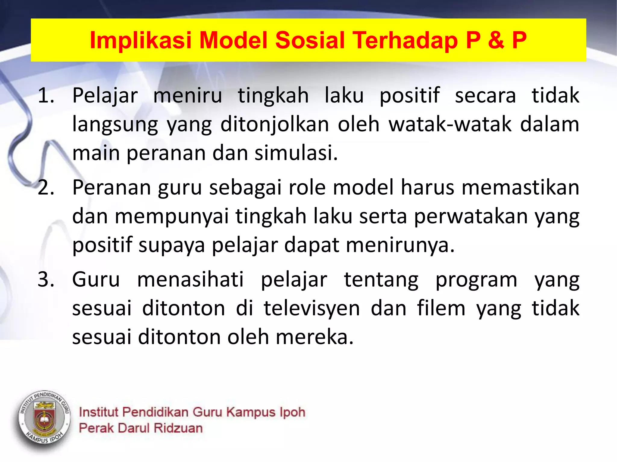 Implikasi Model Sosial Terhadap P & P
1. Pelajar meniru tingkah laku positif secara tidak
langsung yang ditonjolkan oleh watak-watak dalam
main peranan dan simulasi.
2. Peranan guru sebagai role model harus memastikan
dan mempunyai tingkah laku serta perwatakan yang
positif supaya pelajar dapat menirunya.
3. Guru menasihati pelajar tentang program yang
sesuai ditonton di televisyen dan filem yang tidak
sesuai ditonton oleh mereka.
 