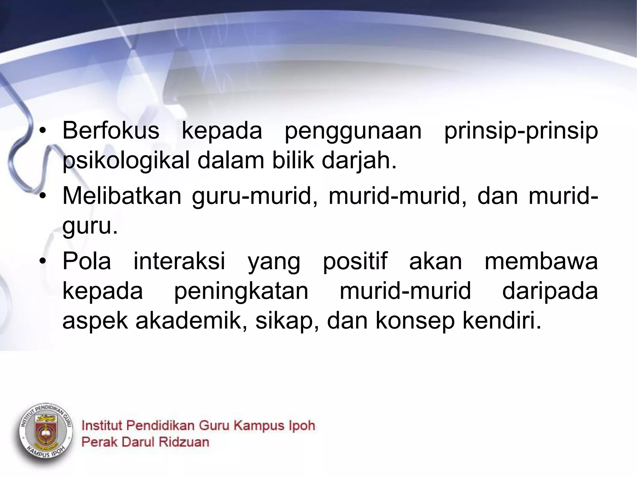 • Berfokus kepada penggunaan prinsip-prinsip
psikologikal dalam bilik darjah.
• Melibatkan guru-murid, murid-murid, dan murid-
guru.
• Pola interaksi yang positif akan membawa
kepada peningkatan murid-murid daripada
aspek akademik, sikap, dan konsep kendiri.
 