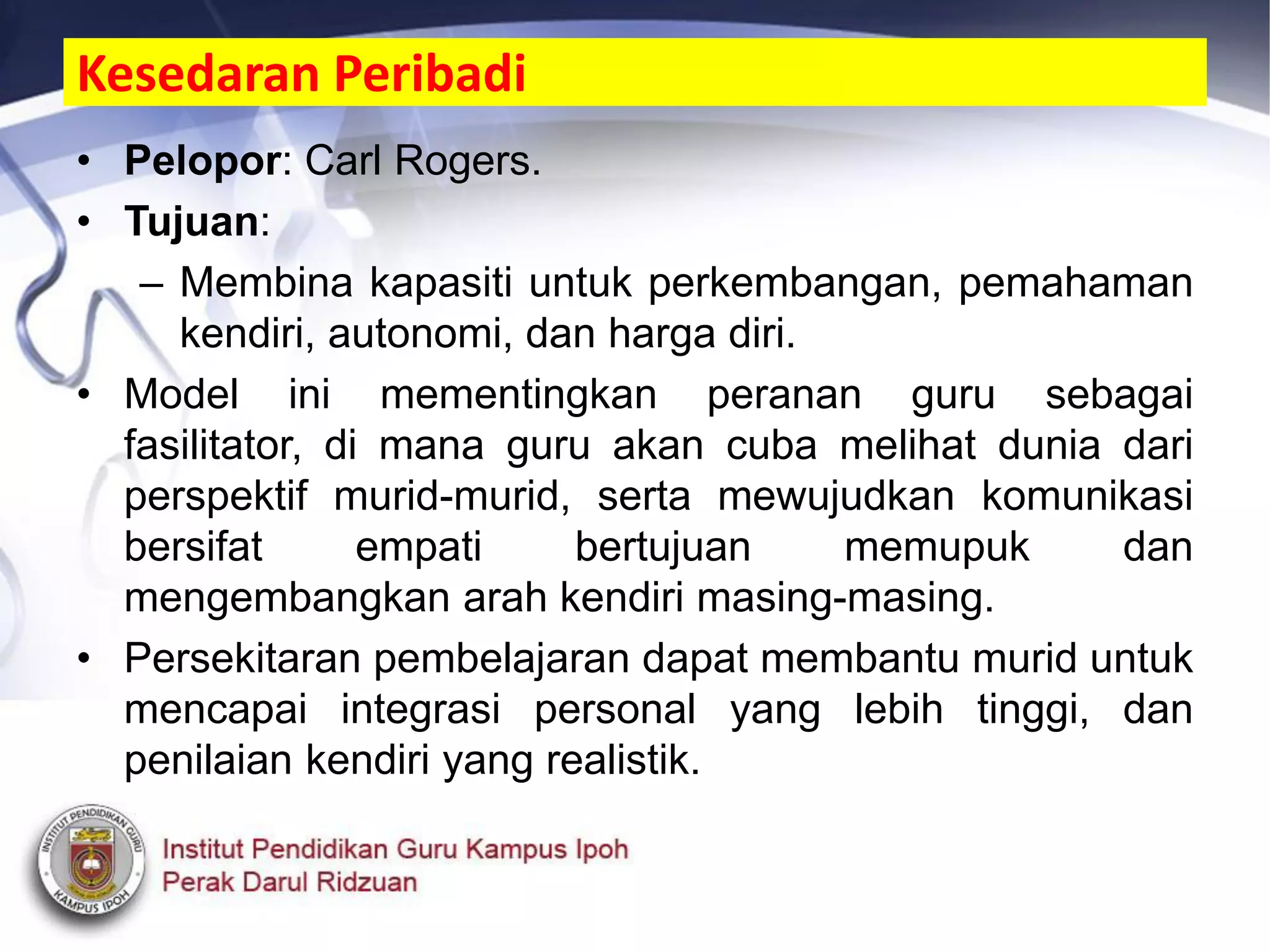 Kesedaran Peribadi
• Pelopor: Carl Rogers.
• Tujuan:
– Membina kapasiti untuk perkembangan, pemahaman
kendiri, autonomi, dan harga diri.
• Model ini mementingkan peranan guru sebagai
fasilitator, di mana guru akan cuba melihat dunia dari
perspektif murid-murid, serta mewujudkan komunikasi
bersifat empati bertujuan memupuk dan
mengembangkan arah kendiri masing-masing.
• Persekitaran pembelajaran dapat membantu murid untuk
mencapai integrasi personal yang lebih tinggi, dan
penilaian kendiri yang realistik.
 