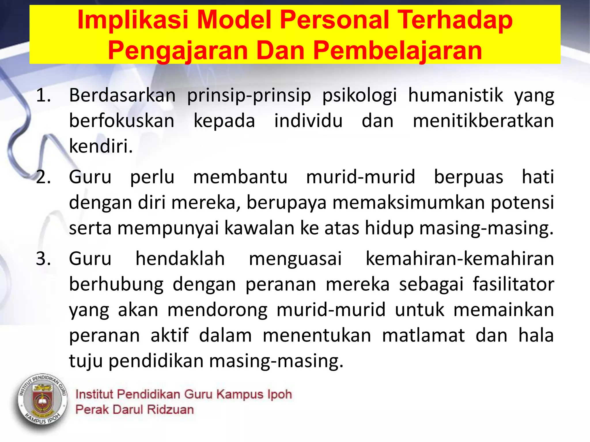 Implikasi Model Personal Terhadap
Pengajaran Dan Pembelajaran
1. Berdasarkan prinsip-prinsip psikologi humanistik yang
berfokuskan kepada individu dan menitikberatkan
kendiri.
2. Guru perlu membantu murid-murid berpuas hati
dengan diri mereka, berupaya memaksimumkan potensi
serta mempunyai kawalan ke atas hidup masing-masing.
3. Guru hendaklah menguasai kemahiran-kemahiran
berhubung dengan peranan mereka sebagai fasilitator
yang akan mendorong murid-murid untuk memainkan
peranan aktif dalam menentukan matlamat dan hala
tuju pendidikan masing-masing.
 