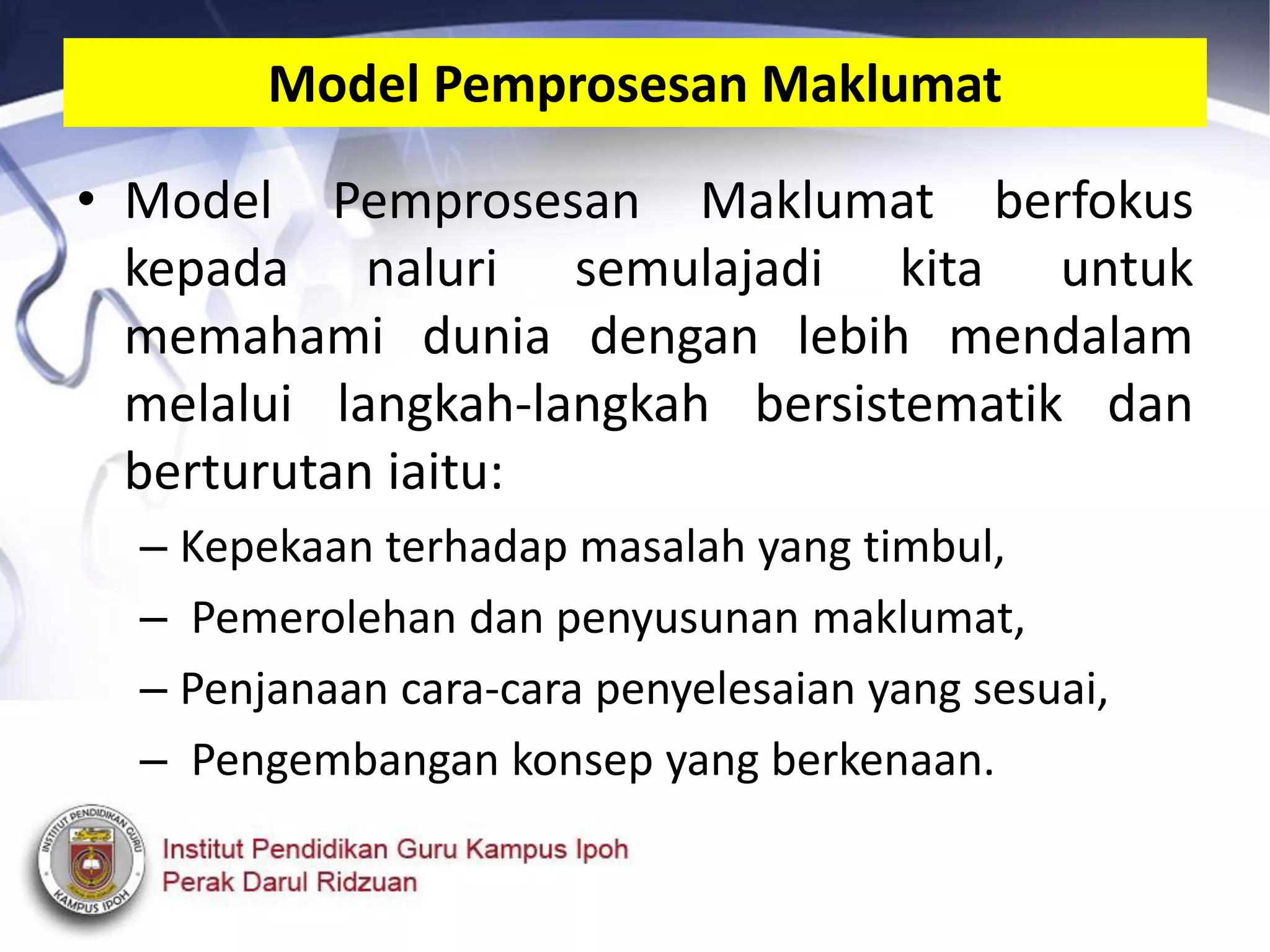 • Model Pemprosesan Maklumat berfokus
kepada naluri semulajadi kita untuk
memahami dunia dengan lebih mendalam
melalui langkah-langkah bersistematik dan
berturutan iaitu:
– Kepekaan terhadap masalah yang timbul,
– Pemerolehan dan penyusunan maklumat,
– Penjanaan cara-cara penyelesaian yang sesuai,
– Pengembangan konsep yang berkenaan.
Model Pemprosesan Maklumat
 