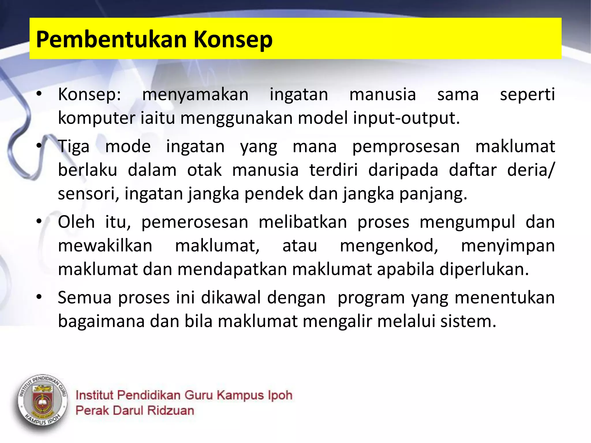 • Konsep: menyamakan ingatan manusia sama seperti
komputer iaitu menggunakan model input-output.
• Tiga mode ingatan yang mana pemprosesan maklumat
berlaku dalam otak manusia terdiri daripada daftar deria/
sensori, ingatan jangka pendek dan jangka panjang.
• Oleh itu, pemerosesan melibatkan proses mengumpul dan
mewakilkan maklumat, atau mengenkod, menyimpan
maklumat dan mendapatkan maklumat apabila diperlukan.
• Semua proses ini dikawal dengan program yang menentukan
bagaimana dan bila maklumat mengalir melalui sistem.
Pembentukan Konsep
 