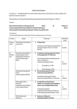 TajukUmumTugasan
TAJUK 8.5 – PEMBAHARUAN DAN PENGARUH ISLAM DI MALAYSIA SEBELUM
KEDATANGAN BARAT
(Merujuktema 8 HuraianSukatanpelajarandanbukuteksSejarahTingkatan 4 Bab 8)
Soalan :
Huraikanpembaharuandanpengaruh Islam di Malaysia
dalamaspekpolitikdanpendidikansebelumkedatangan Barat
danmengaitkandengankegemilangan Malaysia padahariini.
Peringatan:
Calonhendaklahmenjawabberdasarkankerangkajawapan di bawah.
Format Aspek Perincian MarkahP
enuh
Penege
nalan
Memahamikehendaktug
asansoalan
1. Pengenalan
Jelaskansecararingkastentanglatarbel
akangpertapakan Islam di Tanah
Melayu.
5
markah
Isi
danHur
aian
Memahamipembaharua
ndanpengaruh Islam
dalampolitik Malaysia
sebelumkedatangan
Barat
2. Pembaharuandanpengaruh Islam
terhadappolitik di Malaysia
Huraikanpembaharuandanpengaruh
Islam di Malaysia
sebelumkedatangan Barat.
i. Pentadbiran (15M)
ii. Perundangan (15M)
30
markah
Menganalisispengaruh
Islam
dalamaspekpendidikan
3. Kesandanpengaruh Islam
dalamsistempendidikan.
Jelaskankesanpengaruh Islam
dalamsistempendidikan di Malaysia.
15
markah
Mengaplikasikan :
Malaysia
sebagaipusatpendidikan
Islam padamasakini
4. Langkahkearahmatlamat
Malaysia sebagaipusatpendidikan
Islam yang majupadamasakini.
Cadangkanlangkah-
langkahuntukmelahirkan Malaysia
majusebagaipusatpendidikan Islam.
15
markah
Menilaikejayaan
Malaysia
5. Kejayaan Malaysia
dalampendidiakan Islam
 