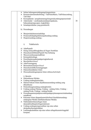  Sultan hubunganeratdengangolonganulama.
 Kemunculanulamaberbilang / TukPulauManis, TukPulaucondong,
TukTabal
 Konsepdaulat / pengikatantaragolonganrakyatdenganpemerintah
 Adatistiadat / caraberpakaiandanjenispakaian,
bahasadanpengucapan, tingkahlaku
 Istiadatpertabalan yang penuhtertib
b) Perundangan
 Menjaminkeharmonianhidup
 Peraturanhidupdigubalmenjadiundang-undang
 Duajenisundang-undang :
i) Tidakbertulis
a) AdatPepatih
 Orang melayuMinagkabau di Negeri Sembilan
 DiasaskanolehDatukPepatih Nan Sebatang
 Musyawarahasaspentadbiran
 Ketuaadatlembaga
 Pemilihanketuadaripadaperingkatbawah
 BersifatMatrilineal
b) AdatTemenggung
 Berasaskansistemparilineal
 DiasaskanolehKetumanggungan
 Hukumfaraiddalam Islam
 Disesuaikandenganajaran Islam olehmazhabshafie
ii. Bertulis
 Hukumkanun Melaka
 Undang-undanglautmelaka
 Hukum-hukum Islam dijadikanasasundang-undang yang
dikuatkuasa
 Perkembanganundang-undangbertulis
 Undang-undang Pahang, Undang - undang Johor, Undang –
undang Perak, Undang –undang Kedah
 Perundanganmenjadipencorakkepadaperjalananpemerintahandanp
entadbiran
 Kekuatan Islam dipaparkanmelaluifasal-fasaldalamundang-
undanglaut Melaka danHukumkanun Melaka
 Nakhodadiertikansebagai imam
dananakbuahkapalsebagaimakmum
 Undang-undangmengecualikan raja atau sultan
daripadasebarangtindakan
 Lambangkedudukan raja atau sultan sebagaikuasatertinggidal
kerajaan.
30
 