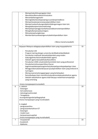 - Memperkukuhilmupengajian Islam
- Menaikitarafkemudahanintrastuktur
- Menambahtenagamahir
- Meningkatkankecekapanpengurusandanpentadbiran
- Memperkasakanperananpusatpendidikan Islam
- Memperluaskanhubungandiplamtikdengannegara Islam lain
- Mengadakanpoertukaranteknologi
- Mempeloporipenggunaanbahasaarabdsamsistempendidikan
- Mengekalkanperpaduannegara
- Meluaskanpeluangkerjaya
- Memberibantuankewanganuntukaktivitipendidikan Islam
( Mana-manamunasabah)
-
5 Kejayaan Malaysia sebagaipusatpendidikan Islam yang majupadahariini
- Penubuhan UIA
- Program twining dengan university dariMadinahdanMakkah
- Penubuhan madrasah dansekolahpondok yang moden
- Gabungjalinkurikulumakademikdan agama
- Sekolah agama banyakditubuhkan/dibina
- Penubuhan USIM untukmelahirkanintelek Islam yang professional
- PenubuhaninstitusisepertiDarul Quran
bagimenyediakanpeluangmenlanjutkanpelajarankepadapelajar Islam
- Menggunakansukatandaripusat-pusatpendidikan Islam yang terkenal di
luarnegara
- Mempunyairamaitenagapengajar yang berkelayakan
- Ramaiibubapa Islam memilihuntukanakmerekakesekolahaliran agama
- Sekolah-sekolahaliran agama telah Berjaya melahirkanramaipelajar
yang cemerlang
(mana-manajawapanmunasabah)
10
6 a. cabaran
- kewangan
- kemudahanasas
- teknologimasihrendah
- Tenagakerja
-kurangsokongandaripelbagaipihak
(mana-manajawapan yang munahsabah)
b. langkah
- penguasaanilmu
- penguasaankemahiran ICT
- kewangan
- modal insan
- kerjasamasemuapihak
(mana-manajawapan yang munahsabah)
10
7 -musyawarah
-muzakarah
-bijaksana
10
 