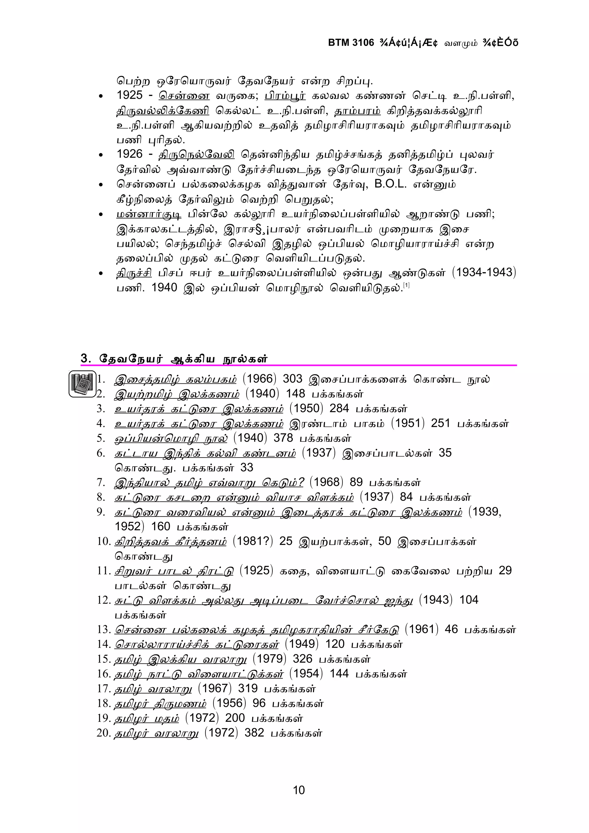 BTM 3106 ¾Á ¢ ú¦Á¡Æ ¢ வளமம் ¾ ¢ ÈÓõ


       ொபறற ஒேரொயாரவர் ேதவேநயர் எனற சிறபப.
  •    1925 - ொசனைன வரைக; பிரமபர் கலவல கணணன் ொசடட உ.நி.பளளி,
       திரவலலகேகணி ொகலலட் உ.நி.பளளி, தாமபரம் கிறிததவககலலாி
       உ.நி.பளளி ஆகியவறறில் உதவித் தமிழாசிாியராகவம் தமிழாசிாியராகவம்
       பணி பாிதல்.
  •    1926 - திரொநலேவல ொதனனிநதிய தமிழசசஙகத் தனிததமிழப் பலவர்
       ேதரவில் அவவாணட ேதரசசியைடநத ஒேரொயாரவர் ேதவேநயேர.
  •    ொசனைனப் பலகைலககழக விததவான் ேதரவ, B.O.L. எனனம்
       கீழநிைலத் ேதரவிலம் ொவறறி ொபறதல்;
  •    மனனாரகட பினேல கலலாி உயரநிைலபபளளியில் ஆறாணட பணி;
       இககாலகடடததில், இராச§¸¡பாலர் எனபவாிடம் மைறயாக இைச
       பயிலல்; ொசநதமிழச் ொசலவி இதழில் ஒபபியல் ொமாழியாராயசசி எனற
       தைலபபில் மதல் கடடைர ொவளியிடபபடதல்.
  •    திரசசி பிசப் ஈபர் உயரநிைலபபளளியில் ஒனபத ஆணடகள் (1934-1943)
       பணி. 1940 இல் ஒபபியன் ொமாழிநல் ொவளியிடதல்.[1]




3 . ேதவேநயர் ஆககிய நலகள்
  1.  இைசததமிழ் கலமபகம் (1966) 303 இைசபபாககைளக் ொகாணட நல்
  2.  இயறறமிழ் இலககணம் (1940) 148 பககஙகள்
  3.  உயரதரக் கடடைர இலககணம் (1950) 284 பககஙகள்
  4.  உயரதரக் கடடைர இலககணம் இரணடாம் பாகம் (1951) 251 பககஙகள்
  5.  ஒபபியனொமாழி நல் (1940) 378 பககஙகள்
  6.  கடடாய இநதிக் கலவி கணடனம் (1937) இைசபபாடலகள் 35
      ொகாணடத. பககஙகள் 33
  7. இநதியால் தமிழ் எவவாற ொகடம்? (1968) 89 பககஙகள்
  8. கடடைர கசடைற எனனம் வியாச விளககம் (1937) 84 பககஙகள்
  9. கடடைர வைரவியல் எனனம் இைடததரக் கடடைர இலககணம் (1939,
      1952) 160 பககஙகள்
  10. கிறிததவக் கீரததனம் (1981?) 25 இயறபாககள், 50 இைசபபாககள்
      ொகாணடத
  11. சிறவர் பாடல் திரடட (1925) கைத, விைளயாடட ைகேவைல பறறிய 29
      பாடலகள் ொகாணடத
  12. சடட விளககம் அலலத அடபபைட ேவரசொசால் ஐநத (1943) 104
      பககஙகள்
  13. ொசனைன பலகைலக் கழகத் தமிழகராதியின் சீரேகட (1961) 46 பககஙகள்
  14. ொசாலலாராயசசிக் கடடைரகள் (1949) 120 பககஙகள்
  15. தமிழ் இலககிய வரலாற (1979) 326 பககஙகள்
  16. தமிழ் நாடட விைளயாடடககள் (1954) 144 பககஙகள்
  17. தமிழ் வரலாற (1967) 319 பககஙகள்
  18. தமிழர் திரமணம் (1956) 96 பககஙகள்
  19. தமிழர் மதம் (1972) 200 பககஙகள்
  20. தமிழர் வரலாற (1972) 382 பககஙகள்



                                 10
 
