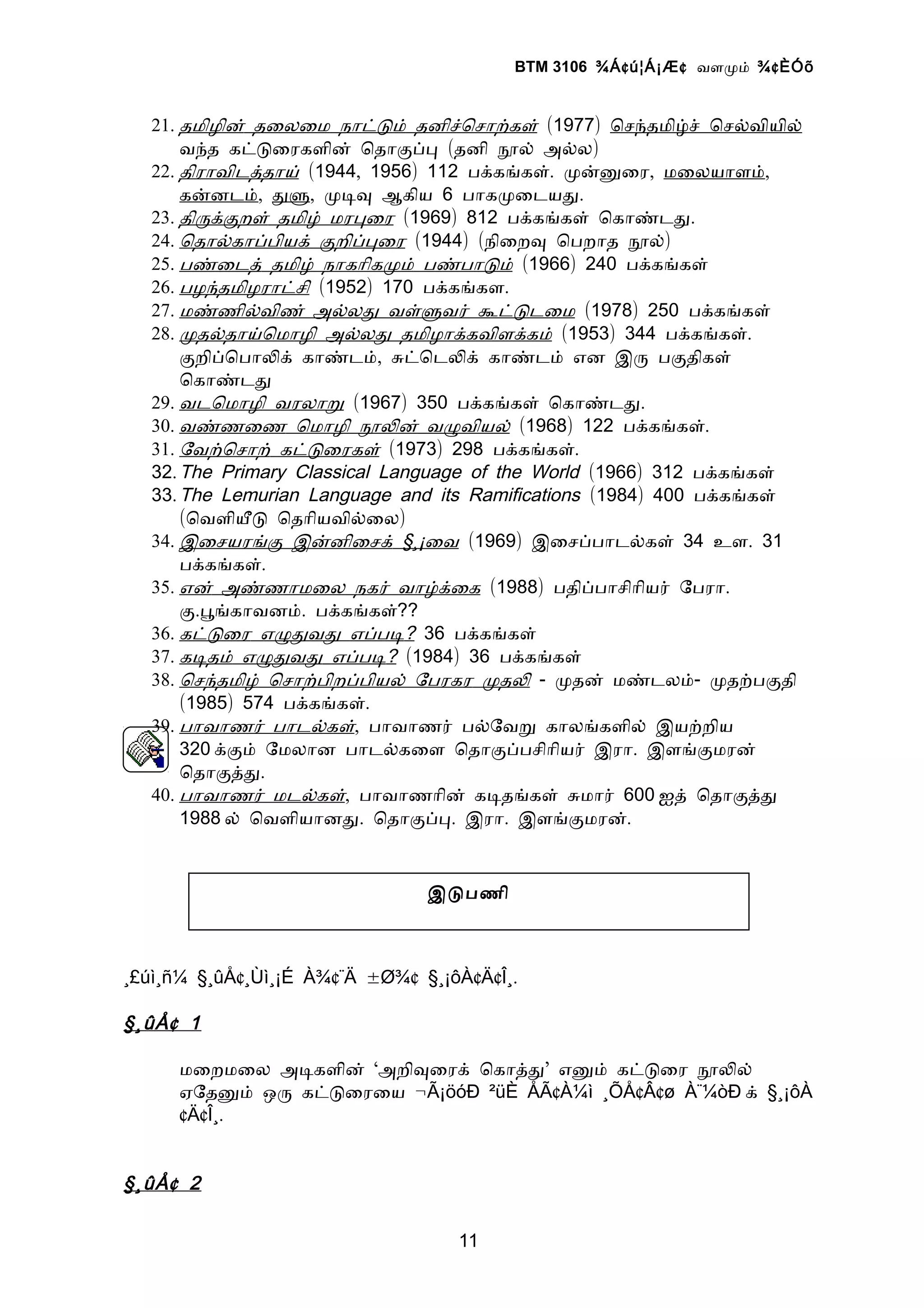 BTM 3106 ¾Á ¢ ú¦Á¡Æ ¢ வளமம் ¾ ¢ ÈÓõ


   21. தமிழின் தைலைம நாடடம் தனிசொசாறகள் (1977) ொசநதமிழச் ொசலவியில்
       வநத கடடைரகளின் ொதாகபப (தனி நல் அலல)
   22. திராவிடததாய் (1944, 1956) 112 பககஙகள். மனனைர, மைலயாளம்,
       கனனடம், தள, மடவ ஆகிய 6 பாகமைடயத.
   23. திரககறள் தமிழ் மரபைர (1969) 812 பககஙகள் ொகாணடத.
   24. ொதாலகாபபியக் கறிபபைர (1944) (நிைறவ ொபறாத நல்)
   25. பணைடத் தமிழ் நாகாிகமம் பணபாடம் (1966) 240 பககஙகள்
   26. பழநதமிழராடசி (1952) 170 பககஙகள.
   27. மணணிலவிண் அலலத வளளவர் கடடடைம (1978) 250 பககஙகள்
   28. மதலதாயொமாழி அலலத தமிழாககவிளககம் (1953) 344 பககஙகள்.
       கறிபொபாலக் காணடம், சடொடலக் காணடம் என இர பகதிகள்
       ொகாணடத
   29. வடொமாழி வரலாற (1967) 350 பககஙகள் ொகாணடத.
   30. வணணைண ொமாழி நலன் வழவியல் (1968) 122 பககஙகள்.
   31. ேவறொசாற் கடடைரகள் (1973) 298 பககஙகள்.
   32. The Primary Classical Language of the World (1966) 312 பககஙகள்
   33. The Lemurian Language and its Ramifications (1984) 400 பககஙகள்
       (ொவளியட ொதாியவிலைல)
   34. இைசயரஙக இனனிைசக் §¸¡ைவ (1969) இைசபபாடலகள் 34 உள. 31
       பககஙகள்.
   35. என் அணணாமைல நகர் வாழகைக (1988) பதிபபாசிாியர் ேபரா.
       க.பஙகாவனம். பககஙகள்??
   36. கடடைர எழதவத எபபட? 36 பககஙகள்
   37. கடதம் எழதவத எபபட? (1984) 36 பககஙகள்
   38. ொசநதமிழ் ொசாறபிறபபியல் ேபரகர மதல - மதன் மணடலம்- மதறபகதி
       (1985) 574 பககஙகள்.
   39. பாவாணர் பாடலகள், பாவாணர் பலேவற காலஙகளில் இயறறிய
       320 ககம் ேமலான பாடலகைள ொதாகபபசிாியர் இரா. இளஙகமரன்
       ொதாகதத.
   40. பாவாணர் மடலகள், பாவாணாின் கடதஙகள் சமார் 600 ஐத் ொதாகதத
       1988 ல் ொவளியானத. ொதாகபப. இரா. இளஙகமரன்.


                                இடபணி



¸£úì¸ñ¼ §¸ûÅ¢¸Ùì¸¡É À¾¢¨Ä ±Ø¾¢ §¸¡ôÀ¢Ä¢Î¸.

§ ¸ûÅ ¢ 1

      மைறமைல அடகளின் ‘அறிவைரக் ொகாதத’ எனம் கடடைர நலல்
      ஏேதனம் ஒர கடடைரைய ¬Ã¡öóÐ ²üÈ ÅÃ¢À¼ì ¸ÕÅ¢Â¢ø À¨¼òÐ க் §¸¡ôÀ
      ¢Ä¢Î¸.


§ ¸ûÅ ¢ 2

                                   11
 