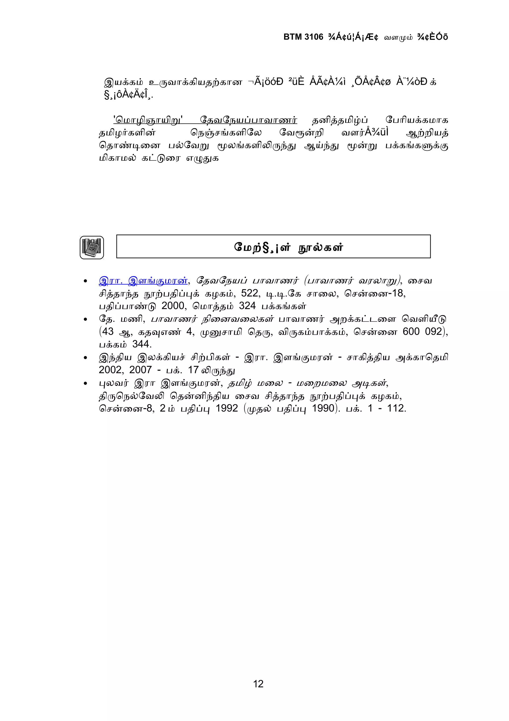 BTM 3106 ¾Á ¢ ú¦Á¡Æ ¢ வளமம் ¾ ¢ ÈÓõ




    இயககம் உரவாககியதறகான ¬Ã¡öóÐ ²üÈ ÅÃ¢À¼ì ¸ÕÅ¢Â¢ø À¨¼òÐ க்
    §¸¡ôÀ¢Ä¢Î¸.

       'ொமாழிஞாயிற'  ேதவேநயபபாவாணர் தனிததமிழப்  ேபாியககமாக
    தமிழரகளின்      ொநஞசஙகளிேல  ேவரனறி   வளர்Å¾üÌ  ஆறறியத்
    ொதாணடைன பலேவற மலஙகளிலரநத ஆயநத மனற பககஙகளகக
    மிகாமல் கடடைர எழதக




                          ேமற்§ ¸¡ள் நலகள்

•   இரா. இளஙகமரன், ேதவேநயப் பாவாணர் (பாவாணர் வரலாற), ைசவ
    சிததாநத நறபதிபபக் கழகம், 522, ட.ட.ேக சாைல, ொசனைன-18,
    பதிபபாணட 2000, ொமாததம் 324 பககஙகள்
•   ேத. மணி, பாவாணர் நிைனவைலகள் பாவாணர் அறககடடைள ொவளியட
    (43 ஆ, கதவஎண் 4, மனசாமி ொதர, விரகமபாககம், ொசனைன 600 092),
    பககம் 344.
•   இநதிய இலககியச் சிறபிகள் - இரா. இளஙகமரன் - சாகிததிய அககாொதமி
    2002, 2007 - பக். 17 லரநத
•   பலவர் இரா இளஙகமரன், தமிழ் மைல - மைறமைல அடகள்,
    திரொநலேவல ொதனனிநதிய ைசவ சிததாநத நறபதிபபக் கழகம்,
    ொசனைன-8, 2 ம் பதிபப 1992 (மதல் பதிபப 1990). பக். 1 - 112.




                             12
 