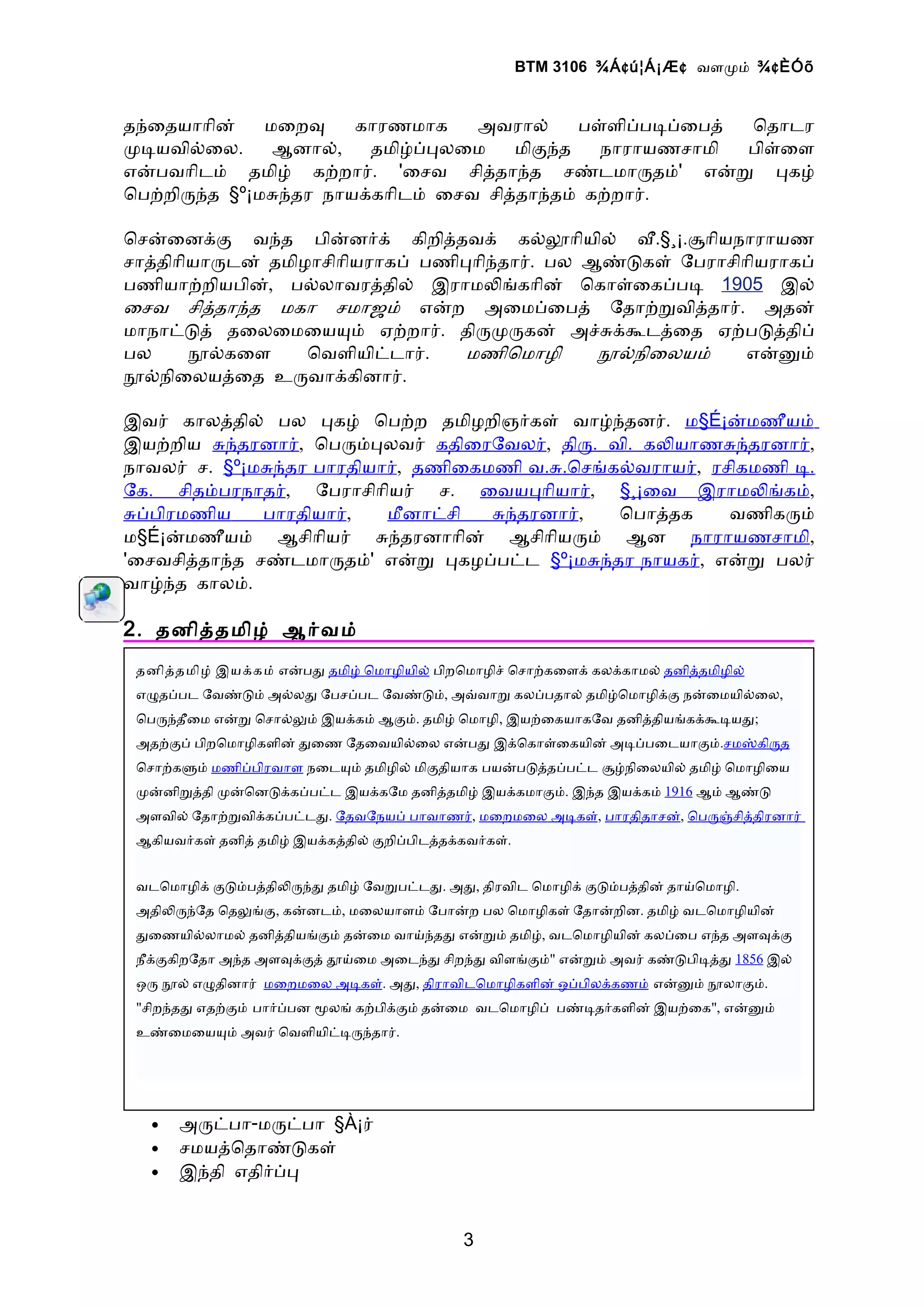 BTM 3106 ¾Á ¢ ú¦Á¡Æ ¢ வளமம் ¾ ¢ ÈÓõ


தநைதயாாின்   மைறவ    காரணமாக    அவரால்    பளளிபபடபைபத் ொதாடர
மடயவிலைல.     ஆனால்,  தமிழபபலைம     மிகநத   நாராயணசாமி பிளைள
எனபவாிடம் தமிழ் கறறார். 'ைசவ சிததாநத சணடமாரதம்' எனற பகழ்
ொபறறிரநத §º¡மசநதர நாயககாிடம் ைசவ சிததாநதம் கறறார்.

ொசனைனகக வநத பினனரக் கிறிததவக் கலலாியில் வ.§¸¡.சாியநாராயண
சாததிாியாரடன் தமிழாசிாியராகப் பணிபாிநதார். பல ஆணடகள் ேபராசிாியராகப்
பணியாறறியபின், பலலாவரததில் இராமலஙகாின் ொகாளைகபபட 1905 இல்
ைசவ சிததாநத மகா சமாஜம் எனற அைமபைபத் ேதாறறவிததார். அதன்
மாநாடடத் தைலைமையயம் ஏறறார். திரமரகன் அசசககடதைத ஏறபடததிப்
பல     நலகைள      ொவளியிடடார்.    மணிொமாழி     நலநிைலயம்    எனனம்
நலநிைலயதைத உரவாககினார்.

இவர் காலததில் பல பகழ் ொபறற தமிழறிஞரகள் வாழநதனர். ம§É¡னமணீயம்
இயறறிய சநதரனார், ொபரமபலவர் கதிைரேவலர், திர. வி. கலயாணசநதரனார்,
நாவலர் ச. §º¡மசநதர பாரதியார், தணிைகமணி வ.ச.ொசஙகலவராயர், ரசிகமணி ட.
ேக. சிதமபரநாதர், ேபராசிாியர் ச. ைவயபாியார், §¸¡ைவ இராமலஙகம்,
சபபிரமணிய     பாரதியார்,  மீனாடசி   சநதரனார்,  ொபாததக     வணிகரம்
ம§É¡னமணீயம் ஆசிாியர் சநதரனாாின் ஆசிாியரம் ஆன நாராயணசாமி,
'ைசவசிததாநத சணடமாரதம்' எனற பகழபபடட §º¡மசநதர நாயகர், எனற பலர்
வாழநத காலம்.

2 . தனிததமிழ் ஆரவம்
 தனிததமிழ் இயககம் எனபத தமிழ் ொமாழியில் பிறொமாழிச் ொசாறகைளக் கலககாமல் தனிததமிழில்
 எழதபபட ேவணடம் அலலத ேபசபபட ேவணடம், அவவாற கலபபதால் தமிழொமாழிகக நனைமயிலைல,
 ொபரநதீைம எனற ொசாலலம் இயககம் ஆகம். தமிழ் ொமாழி, இயறைகயாகேவ தனிததியஙகககடயத;
 அதறகப் பிறொமாழிகளின் தைண ேதைவயிலைல எனபத இகொகாளைகயின் அடபபைடயாகம்.சமஸகிரத
 ொசாறகளம் மணிபபிரவாள நைடயம் தமிழில் மிகதியாக பயனபடததபபடட சழநிைலயில் தமிழ் ொமாழிைய
 மனனிறததி மனொனடககபபடட இயககேம தனிததமிழ் இயககமாகம். இநத இயககம் 1916 ஆம் ஆணட
 அளவில் ேதாறறவிககபபடடத. ேதவேநயப் பாவாணர், மைறமைல அடகள், பாரதிதாசன், ொபரஞசிததிரனார்
 ஆகியவரகள் தனித் தமிழ் இயககததில் கறிபபிடததககவரகள்.


 வடொமாழிக் கடமபததிலரநத தமிழ் ேவறபடடத. அத, திரவிட ொமாழிக் கடமபததின் தாயொமாழி.
 அதிலரநேத ொதலஙக, கனனடம், மைலயாளம் ேபானற பல ொமாழிகள் ேதானறின. தமிழ் வடொமாழியின்
 தைணயிலலாமல் தனிததியஙகம் தனைம வாயநதத எனறம் தமிழ், வடொமாழியின் கலபைப எநத அளவகக
 நீகககிறேதா அநத அளவககத் தயைம அைடநத சிறநத விளஙகம்" எனறம் அவர் கணடபிடதத 1856 இல்
 ஒர நல் எழதினார் மைறமைல அடகள். அத, திராவிடொமாழிகளின் ஒபபிலககணம் எனனம் நலாகம்.
 "சிறநதத எதறகம் பாரபபன மலங் கறபிககம் தனைம வடொமாழிப் பணடதரகளின் இயறைக", எனனம்
 உணைமையயம் அவர் ொவளியிடடரநதார்.




   •   அரடபா-மரடபா §À¡ர்
   •   சமயதொதாணடகள்
   •   இநதி எதிரபப


                                           3
 