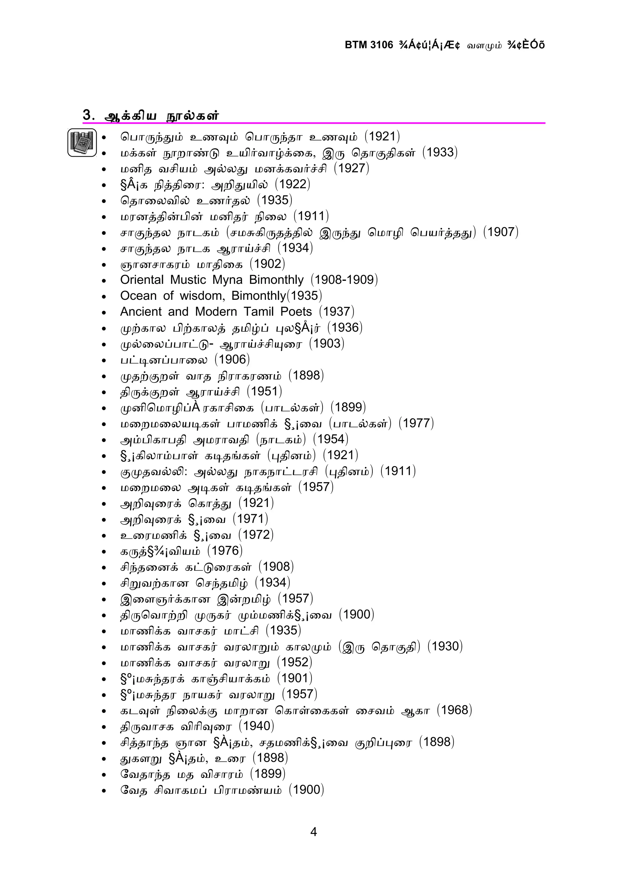 BTM 3106 ¾Á ¢ ú¦Á¡Æ ¢ வளமம் ¾ ¢ ÈÓõ




3 . ஆககிய நலகள்
  •   ொபாரநதம் உணவம் ொபாரநதா உணவம் (1921)
  •   மககள் நறாணட உயிரவாழகைக, இர ொதாகதிகள் (1933)
  •   மனித வசியம் அலலத மனககவரசசி (1927)
  •   §Â¡க நிததிைர: அறிதயில் (1922)
  •   ொதாைலவில் உணரதல் (1935)
  •   மரனததினபின் மனிதர் நிைல (1911)
  •   சாகநதல நாடகம் (சமசகிரதததில் இரநத ொமாழி ொபயரததத) (1907)
  •   சாகநதல நாடக ஆராயசசி (1934)
  •   ஞானசாகரம் மாதிைக (1902)
  •   Oriental Mustic Myna Bimonthly (1908-1909)
  •   Ocean of wisdom, Bimonthly(1935)
  •   Ancient and Modern Tamil Poets (1937)
  •   மறகால பிறகாலத் தமிழப் பல§Å¡ர் (1936)
  •   மலைலபபாடட- ஆராயசசியைர (1903)
  •   படடனபபாைல (1906)
  •   மதறகறள் வாத நிராகரணம் (1898)
  •   திரககறள் ஆராயசசி (1951)
  •   மனிொமாழிப்À ரகாசிைக (பாடலகள்) (1899)
  •   மைறமைலயடகள் பாமணிக் §¸¡ைவ (பாடலகள்) (1977)
  •   அமபிகாபதி அமராவதி (நாடகம்) (1954)
  •   §¸¡கிலாமபாள் கடதஙகள் (பதினம்) (1921)
  •   கமதவலல: அலலத நாகநாடடரசி (பதினம்) (1911)
  •   மைறமைல அடகள் கடதஙகள் (1957)
  •   அறிவைரக் ொகாதத (1921)
  •   அறிவைரக் §¸¡ைவ (1971)
  •   உைரமணிக் §¸¡ைவ (1972)
  •   கரத்§¾¡வியம் (1976)
  •   சிநதைனக் கடடைரகள் (1908)
  •   சிறவறகான ொசநதமிழ் (1934)
  •   இைளஞரககான இனறமிழ் (1957)
  •   திரொவாறறி மரகர் மமமணிக்§¸¡ைவ (1900)
  •   மாணிகக வாசகர் மாடசி (1935)
  •   மாணிகக வாசகர் வரலாறம் காலமம் (இர ொதாகதி) (1930)
  •   மாணிகக வாசகர் வரலாற (1952)
  •   §º¡மசநதரக் காஞசியாககம் (1901)
  •   §º¡மசநதர நாயகர் வரலாற (1957)
  •   கடவள் நிைலகக மாறான ொகாளைககள் ைசவம் ஆகா (1968)
  •   திரவாசக விாிவைர (1940)
  •   சிததாநத ஞான §À¡தம், சதமணிக்§¸¡ைவ கறிபபைர (1898)
  •   தகளற §À¡தம், உைர (1898)
  •   ேவதாநத மத விசாரம் (1899)
  •   ேவத சிவாகமப் பிராமணயம் (1900)


                               4
 