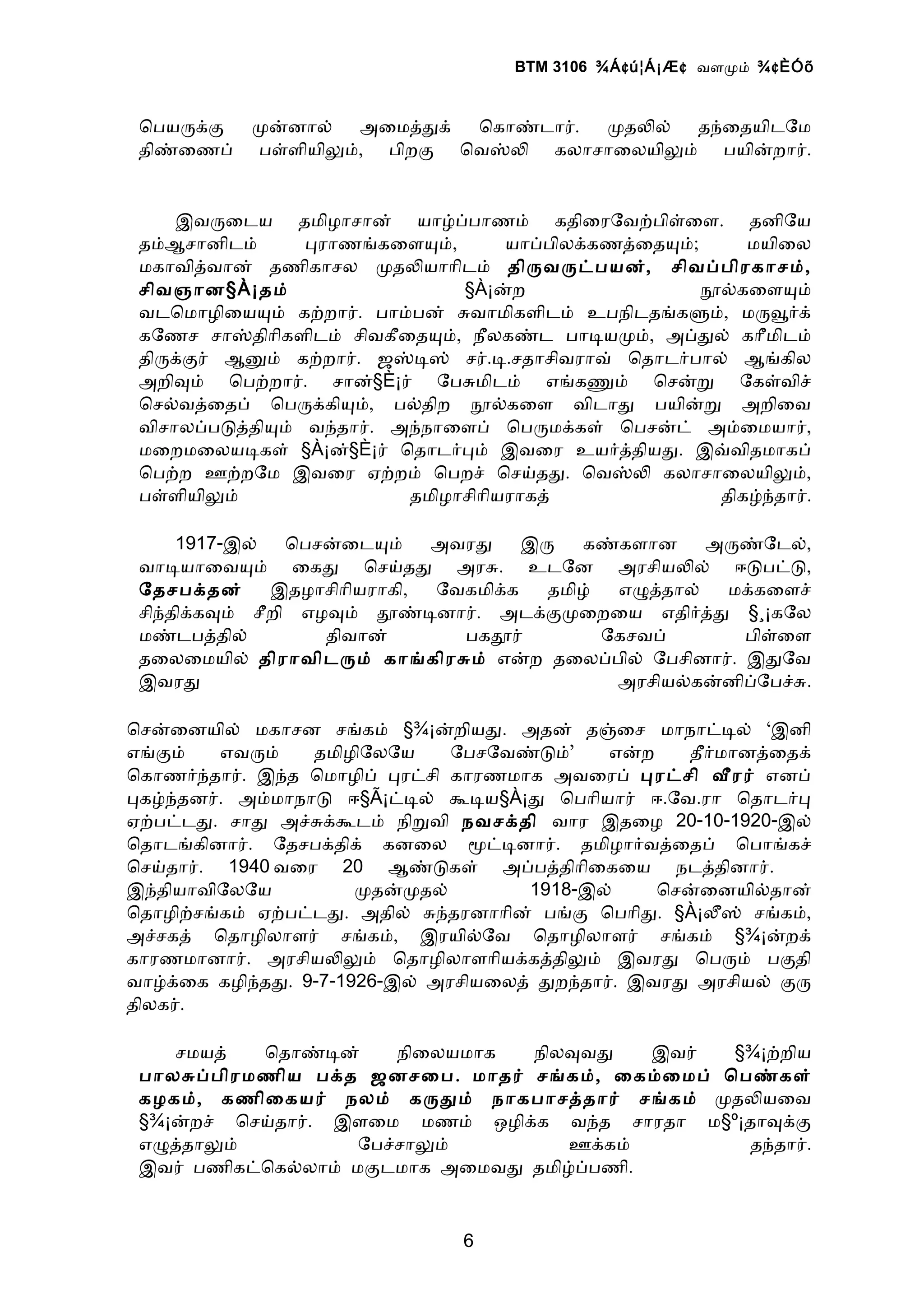 BTM 3106 ¾Á ¢ ú¦Á¡Æ ¢ வளமம் ¾ ¢ ÈÓõ


 ொபயரகக    மனனால் அைமததக் ொகாணடார். மதலல் தநைதயிடேம
 திணைணப்   பளளியிலம், பிறக ொவஸல கலாசாைலயிலம் பயினறார்.


     இவரைடய தமிழாசான் யாழபபாணம் கதிைரேவறபிளைள. தனிேய
 தம்ஆசானிடம்    பராணஙகைளயம்,        யாபபிலககணதைதயம்;     மயிைல
 மகாவிதவான் தணிகாசல மதலயாாிடம் திரவரடபயன், சிவபபிரகாசம்,
 சிவஞான§À¡தம்                  §À¡னற                 நலகைளயம்
 வடொமாழிையயம் கறறார். பாமபன் சவாமிகளிடம் உபநிடதஙகளம், மரவரக்
 கேணச சாஸதிாிகளிடம் சிவகீைதயம், நீலகணட பாடயமம், அபதல் காீமிடம்
 திரககர் ஆனம் கறறார். ஜஸடஸ் சர்.ட.சதாசிவராவ் ொதாடரபால் ஆஙகில
 அறிவம் ொபறறார். சான்§È¡ர் ேபசமிடம் எஙகணம் ொசனற ேகளவிச்
 ொசலவதைதப் ொபரககியம், பலதிற நலகைள விடாத பயினற அறிைவ
 விசாலபபடததியம் வநதார். அநநாைளப் ொபரமககள் ொபசனட் அமைமயார்,
 மைறமைலயடகள் §À¡ன்§È¡ர் ொதாடரபம் இவைர உயரததியத. இவவிதமாகப்
 ொபறற ஊறறேம இவைர ஏறறம் ொபறச் ொசயதத. ொவஸல கலாசாைலயிலம்,
 பளளியிலம்                தமிழாசிாியராகத்             திகழநதார்.

     1917-இல்   ொபசனைடயம்    அவரத    இர   கணகளான      அரணேடல்,
 வாடயாைவயம் ைகத ொசயதத அரச. உடேன அரசியலல் ஈடபடட,
 ேதசபகதன்     இதழாசிாியராகி, ேவகமிகக   தமிழ்  எழததால்  மககைளச்
 சிநதிககவம் சீறி எழவம் தணடனார். அடககமைறைய எதிரதத §¸¡கேல
 மணடபததில்         திவான்      பகதர்         ேகசவப்     பிளைள
 தைலைமயில் திராவிடரம் காஙகிரசம் எனற தைலபபில் ேபசினார். இதேவ
 இவரத                                         அரசியலகனனிபேபசச.

ொசனைனயில் மகாசன சஙகம் §¾¡னறியத. அதன் தஞைச மாநாடடல் ‘இனி
எஙகம்    எவரம்   தமிழிேலேய    ேபசேவணடம்’    எனற    தீரமானதைதக்
ொகாணரநதார். இநத ொமாழிப் பரடசி காரணமாக அவைரப் பரடசி வரர் எனப்
பகழநதனர். அமமாநாட ஈ§Ã¡டடல் கடய§À¡த ொபாியார் ஈ.ேவ.ரா ொதாடரப
ஏறபடடத. சாத அசசககடம் நிறவி நவசகதி வார இதைழ 20-10-1920-இல்
ொதாடஙகினார். ேதசபகதிக் கனைல மடடனார். தமிழாரவதைதப் ொபாஙகச்
ொசயதார். 1940 வைர 20 ஆணடகள் அபபததிாிைகைய நடததினார்.
இநதியாவிேலேய         மதனமதல்         1918-இல்    ொசனைனயிலதான்
ொதாழிறசஙகம் ஏறபடடத. அதில் சநதரனாாின் பஙக ொபாித. §À¡லஸ் சஙகம்,
அசசகத் ொதாழிலாளர் சஙகம், இரயிலேவ ொதாழிலாளர் சஙகம் §¾¡னறக்
காரணமானார். அரசியலலம் ொதாழிலாளாியககததிலம் இவரத ொபரம் பகதி
வாழகைக கழிநதத. 9-7-1926-இல் அரசியைலத் தறநதார். இவரத அரசியல் கர
திலகர்.

    சமயத்  ொதாணடன்     நிைலயமாக நிலவவத    இவர் §¾¡றறிய
 பாலசபபிரமணிய பகத ஜனசைப. மாதர் சஙகம், ைகமைமப் ொபணகள்
 கழகம், கணிைகயர் நலம் கரதம் நாகபாசததார் சஙகம் மதலயைவ
 §¾¡னறச் ொசயதார். இளைம மணம் ஒழிகக வநத சாரதா ம§º¡தாவகக
 எழததாலம்           ேபசசாலம்        ஊககம்       தநதார்.
 இவர் பணிகடொகலலாம் மகடமாக அைமவத தமிழபபணி.


                               6
 