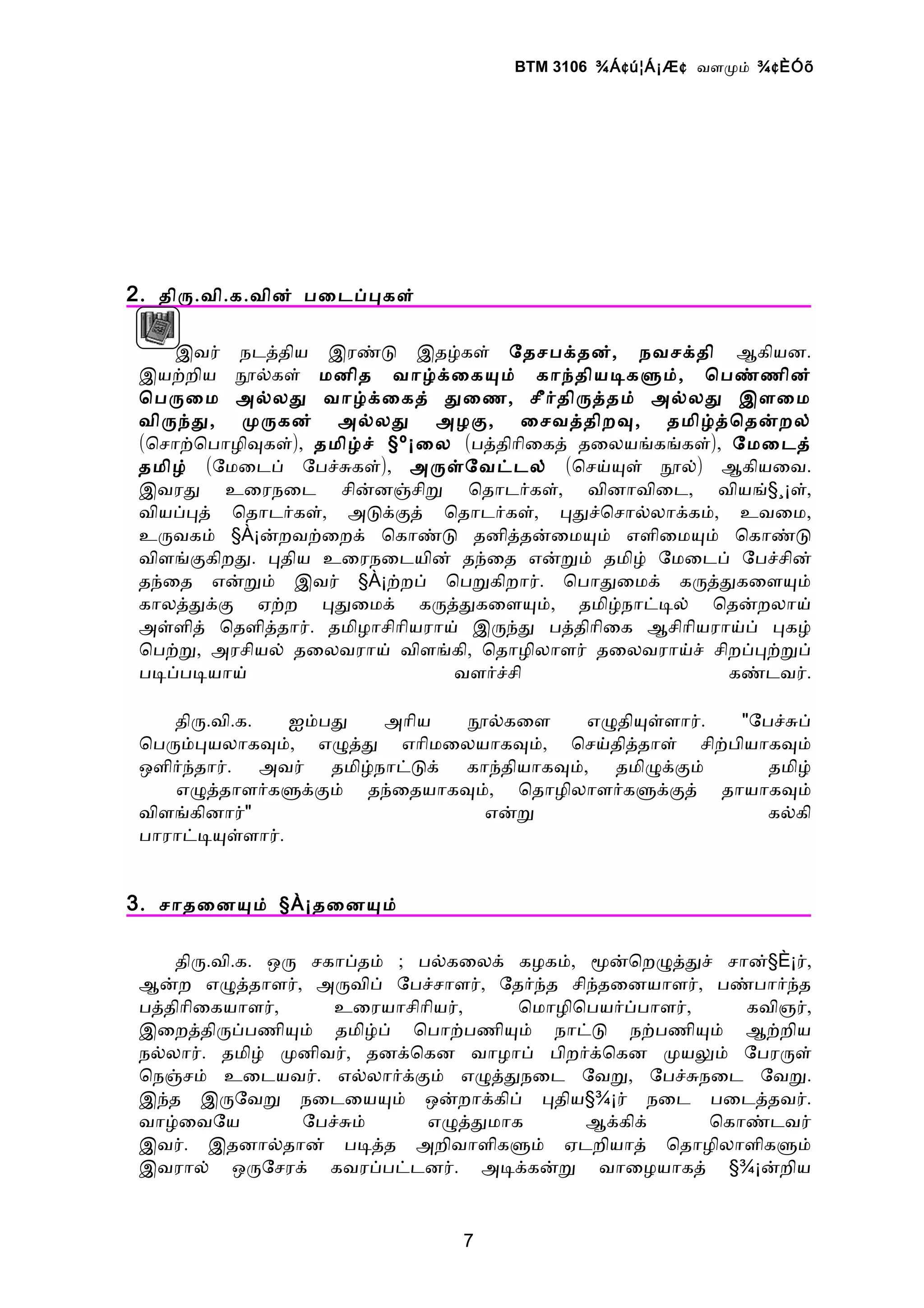 BTM 3106 ¾Á ¢ ú¦Á¡Æ ¢ வளமம் ¾ ¢ ÈÓõ




2 . திர.வி.க.வின் பைடபபகள்

     இவர் நடததிய இரணட இதழகள் ேதசபகதன், நவசகதி ஆகியன.
 இயறறிய நலகள் மனித வாழகைகயம் காநதியடகளம், ொபணணின்
 ொபரைம அலலத வாழகைகத் தைண, சீரதிரததம் அலலத இளைம
 விரநத, மரகன் அலலத அழக, ைசவததிறவ, தமிழதொதனறல்
 (ொசாறொபாழிவகள்), தமிழச் §º¡ைல (பததிாிைகத் தைலயஙகஙகள்), ேமைடத்
 தமிழ் (ேமைடப் ேபசசகள்), அரளேவடடல் (ொசயயள் நல்) ஆகியைவ.
 இவரத உைரநைட சினனஞசிற ொதாடரகள், வினாவிைட, வியங்§¸¡ள்,
 வியபபத் ொதாடரகள், அடககத் ொதாடரகள், பதசொசாலலாககம், உவைம,
 உரவகம் §À¡னறவறைறக் ொகாணட தனிததனைமயம் எளிைமயம் ொகாணட
 விளஙககிறத. பதிய உைரநைடயின் தநைத எனறம் தமிழ் ேமைடப் ேபசசின்
 தநைத எனறம் இவர் §À¡றறப் ொபறகிறார். ொபாதைமக் கரததகைளயம்
 காலததகக ஏறற பதைமக் கரததகைளயம், தமிழநாடடல் ொதனறலாய்
 அளளித் ொதளிததார். தமிழாசிாியராய் இரநத பததிாிைக ஆசிாியராயப் பகழ்
 ொபறற, அரசியல் தைலவராய் விளஙகி, ொதாழிலாளர் தைலவராயச் சிறபபறறப்
 படபபடயாய்                      வளரசசி                  கணடவர்.

    திர.வி.க.  ஐமபத   அாிய  நலகைள       எழதியளளார். "ேபசசப்
 ொபரமபயலாகவம், எழதத எாிமைலயாகவம், ொசயதிததாள் சிறபியாகவம்
 ஒளிரநதார். அவர் தமிழநாடடக் காநதியாகவம், தமிழககம்      தமிழ்
    எழததாளரகளககம் தநைதயாகவம், ொதாழிலாளரகளககத் தாயாகவம்
 விளஙகினார்"                  எனற                      கலகி
 பாராடடயளளார்.


3 . சாதைனயம் §À¡தைனயம்

    திர.வி.க. ஒர சகாபதம் ; பலகைலக் கழகம், மனொறழததச் சான்§È¡ர்,
 ஆனற எழததாளர், அரவிப் ேபசசாளர், ேதரநத சிநதைனயாளர், பணபாரநத
 பததிாிைகயாளர்,    உைரயாசிாியர்,   ொமாழிொபயரபபாளர்,    கவிஞர்,
 இைறததிரபபணியம் தமிழப் ொபாறபணியம் நாடட நறபணியம் ஆறறிய
 நலலார். தமிழ் மனிவர், தனகொகன வாழாப் பிறரகொகன மயலம் ேபரரள்
 ொநஞசம் உைடயவர். எலலாரககம் எழததநைட ேவற, ேபசசநைட ேவற.
 இநத இரேவற நைடையயம் ஒனறாககிப் பதிய§¾¡ர் நைட பைடததவர்.
 வாழைவேய        ேபசசம்      எழததமாக       ஆககிக்    ொகாணடவர்
 இவர். இதனாலதான் படதத அறிவாளிகளம் ஏடறியாத் ொதாழிலாளிகளம்
 இவரால் ஒரேசரக் கவரபபடடனர். அடககனற வாைழயாகத் §¾¡னறிய


                               7
 