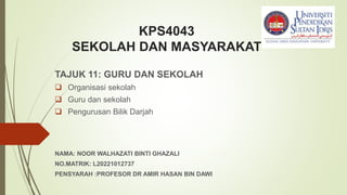 KPS4043
SEKOLAH DAN MASYARAKAT
TAJUK 11: GURU DAN SEKOLAH
 Organisasi sekolah
 Guru dan sekolah
 Pengurusan Bilik Darjah
NAMA: NOOR WALHAZATI BINTI GHAZALI
NO.MATRIK: L20221012737
PENSYARAH :PROFESOR DR AMIR HASAN BIN DAWI
 