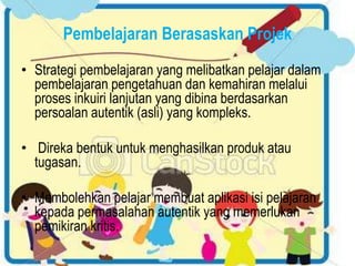 Pembelajaran Berasaskan Projek
• Strategi pembelajaran yang melibatkan pelajar dalam
pembelajaran pengetahuan dan kemahiran melalui
proses inkuiri lanjutan yang dibina berdasarkan
persoalan autentik (asli) yang kompleks.
• Direka bentuk untuk menghasilkan produk atau
tugasan.
• Membolehkan pelajar membuat aplikasi isi pelajaran
kepada permasalahan autentik yang memerlukan
pemikiran kritis.
 