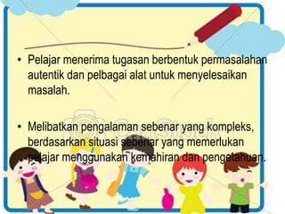 • Pelajar menerima tugasan berbentuk permasalahan
autentik dan pelbagai alat untuk menyelesaikan
masalah.
• Melibatkan pengalaman sebenar yang kompleks,
berdasarkan situasi sebenar yang memerlukan
pelajar menggunakan kemahiran dan pengetahuan.
 