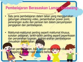 Pembelajaran Berasaskan Laman Sesawang
• Satu jenis pembelajaran dalam talian yang menggunakan
gabungan streaming video, persembahan power point,
penerangan audio dan perisian lain dalam penyampaian
pengajaran dan pembelajaran.
• Maklumat-maklumat penting seperti maklumat khusus,
sukatan pelajaran, tarikh-tatikh penting seperti peperiksaan
dan penyerahan tugasan, arahan-arahan pembelajaran
dimuatkan dalam talian.
• Bahan pembelajaran, kuiz, latihan pengukuhan dan
sebagainya dimuat naik secara berkala.
 
