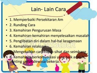 Lain- Lain Cara
• 1. Memperbaiki Persekitaran Am
• 2. Runding Cara
• 3. Kemahiran Pengurusan Masa
• 4. Kemahiran-kemahiran menyelesaikan masalah
• 5. Penglibatan diri dalam hal-hal keagamaan
• 6. Kemahiran relaksasi.
• 7. Mengekalkan cara hidup sihat dan seimbang
• 8. Kemahiran berkomunikasi yang baik adalah
penting untuk dewasa bekerja.
 