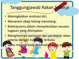 Tanggungjawab Rakan Sekerja
• Meningkatkan motivasi diri,
• Menanam sikap tolong menolong,
• Bekerjasama dalam menyelesaikan sesuatu
tugasan yang ditetapkan.
• Menghormati perasaan dan pendapat rakan
sekerja dengan hati yang terbuka
• Cuba memperbaiki kelemahan yang ada pada
diri.
 