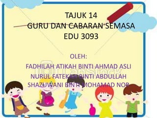 TAJUK 14 
GURU DAN CABARAN SEMASA 
EDU 3093 
OLEH: 
FADHILAH ATIKAH BINTI AHMAD ASLI 
NURUL FATEKAH BINTI ABDULLAH 
SHAZUWANI BINTI MOHAMAD NOR 
 