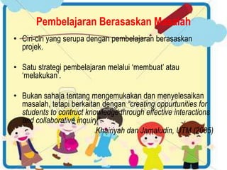 Pembelajaran Berasaskan Masalah 
• Ciri-ciri yang serupa dengan pembelajaran berasaskan 
projek. 
• Satu strategi pembelajaran melalui ‘membuat’ atau 
‘melakukan’. 
• Bukan sahaja tentang mengemukakan dan menyelesaikan 
masalah, tetapi berkaitan dengan “creating oppurtunities for 
students to contruct knowledge through effective interactions 
and collaborative inquiry”. 
Khairiyah dan Jamaludin, UTM (2005) 
 
