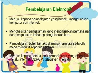 Pembelajaran Elektronik 
• Merujuk kepada pembelajaran yang berlaku menggunakan 
komputer dan internet. 
• Menghasilkan pengalaman yang menghasilkan pemahaman 
dan penguasaan terhadap pengetahuan baru. 
• Pembelajaran boleh berlaku di mana-mana atau bila-bila 
masa mengikut keperluan pelajar. 
• Merujuk kepada semua jenis pembelajaran yang dicapai 
melalui internet, CDROM, televisyen interaktif. 
 
