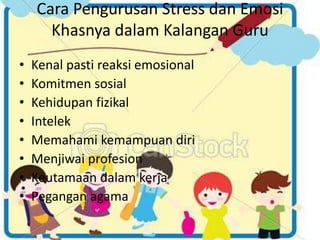 Cara Pengurusan Stress dan Emosi 
Khasnya dalam Kalangan Guru 
• Kenal pasti reaksi emosional 
• Komitmen sosial 
• Kehidupan fizikal 
• Intelek 
• Memahami kemampuan diri 
• Menjiwai profesion 
• Keutamaan dalam kerja 
• Pegangan agama 
 