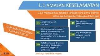 Peneraju Pendidikan Negara
2019
1.1 AMALAN KESELAMATAN
1.1.3 Mengaplikasi langkah-langkah yang perlu diambil
sekiranya berlaku kemalangan di bengkel
01
03
Jangan menyentuh
mangsa
Rehatkan mangsa di tempat
yang selesa dan berudara.
Kemudian longgarkan
pakaiannya.
02
Matikan suis utama bekalan
elektrik. Pisahkan mangsa dari
punca kejutan dengan
menggunakan kayu kering atau
tali kering
04
05
Beri bantuan
pernafasan sekiranya
perlu.
Dapatkan bantuan
daripada anggota
perubatan.
 