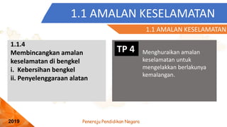 Peneraju Pendidikan Negara
2019
1.1 AMALAN KESELAMATAN
TP 4 Menghuraikan amalan
keselamatan untuk
mengelakkan berlakunya
kemalangan.
1.1.4
Membincangkan amalan
keselamatan di bengkel
i. Kebersihan bengkel
ii. Penyelenggaraan alatan
1.1 AMALAN KESELAMATAN
 