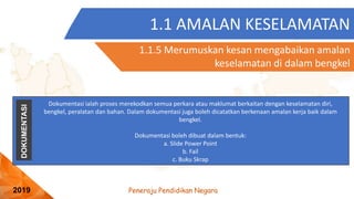 Peneraju Pendidikan Negara
2019
1.1 AMALAN KESELAMATAN
1.1.5 Merumuskan kesan mengabaikan amalan
keselamatan di dalam bengkel
DOKUMENTASI
Dokumentasi ialah proses merekodkan semua perkara atau maklumat berkaitan dengan keselamatan diri,
bengkel, peralatan dan bahan. Dalam dokumentasi juga boleh dicatatkan berkenaan amalan kerja baik dalam
bengkel.
Dokumentasi boleh dibuat dalam bentuk:
a. ݺߣ Power Point
b. Fail
c. Buku Skrap
 