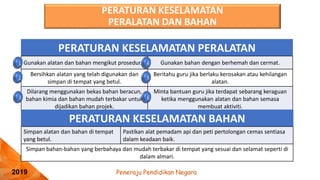 Peneraju Pendidikan Negara
2019
PERATURAN KESELAMATAN PERALATAN
Gunakan alatan dan bahan mengikut prosedur. Gunakan bahan dengan berhemah dan cermat.
Bersihkan alatan yang telah digunakan dan
simpan di tempat yang betul.
Beritahu guru jika berlaku kerosakan atau kehilangan
alatan.
Dilarang menggunakan bekas bahan beracun,
bahan kimia dan bahan mudah terbakar untuk
dijadikan bahan projek.
Minta bantuan guru jika terdapat sebarang keraguan
ketika menggunakan alatan dan bahan semasa
membuat aktiviti.
PERATURAN KESELAMATAN BAHAN
Simpan alatan dan bahan di tempat
yang betul.
Pastikan alat pemadam api dan peti pertolongan cemas sentiasa
dalam keadaan baik.
Simpan bahan-bahan yang berbahaya dan mudah terbakar di tempat yang sesuai dan selamat seperti di
dalam almari.
PERATURAN KESELAMATAN
PERALATAN DAN BAHAN
 