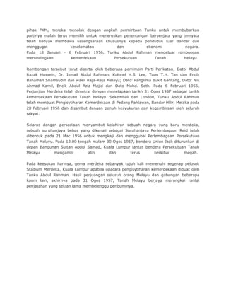 pihak PKM, mereka menolak dengan angkuh permintaan Tunku untuk membubarkan
partinya malah terus memilih untuk meneruskan penentangan bersenjata yang ternyata
telah banyak membawa kesengsaraan khususnya kepada penduduk luar Bandar dan
menggugat            keselamatan               dan           ekonomi          negara.
Pada 18 Januari - 6 Februari 1956, Tunku Abdul Rahman mengetuai rombongan
merundingkan          kemerdekaan          Persekutuan          Tanah         Melayu.


Rombongan tersebut turut disertai oleh beberapa pemimpin Parti Perikatan; Dato' Abdul
Razak Hussein, Dr. Ismail Abdul Rahman, Kolonel H.S. Lee, Tuan T.H. Tan dan Encik
Bahaman Shamsudin dan wakil Raja-Raja Melayu; Dato' Panglima Bukit Gantang, Dato' Nik
Ahmad Kamil, Encik Abdul Aziz Majid dan Dato Mohd. Seth. Pada 8 Februari 1956,
Perjanjian Merdeka telah dimetrai dengan menetapkan tarikh 31 Ogos 1957 sebagai tarikh
kemerdekaan Persekutuan Tanah Melayu. Sekembali dari London, Tunku Abdul Rahman
telah membuat Pengisytiharan Kemerdekaan di Padang Pahlawan, Bandar Hilir, Melaka pada
20 Februari 1956 dan disambut dengan penuh kesyukuran dan kegembiraan oleh seluruh
rakyat.


Selaras dengan persediaan menyambut kelahiran sebuah negara yang baru merdeka,
sebuah suruhanjaya bebas yang dikenali sebagai Suruhanjaya Perlembagaan Reid telah
dibentuk pada 21 Mac 1956 untuk mengkaji dan menggubal Perlembagaan Persekutuan
Tanah Melayu. Pada 12.00 tengah malam 30 Ogos 1957, bendera Union Jack diturunkan di
depan Bangunan Sultan Abdul Samad, Kuala Lumpur lantas bendera Persekutuan Tanah
Melayu         mengambl       alih       dan         terus      berkibar      megah.


Pada keesokan harinya, gema merdeka sebanyak tujuh kali memenuhi segenap pelosok
Stadium Merdeka, Kuala Lumpur apabila upacara pengisytiharan kemerdekaan dibuat oleh
Tunku Abdul Rahman. Hasil perjuangan seluruh orang Melayu dan gabungan beberapa
kaum lain, akhirnya pada 31 Ogos 1957, Tanah Melayu berjaya merungkai rantai
penjajahan yang sekian lama membelenggu peribuminya.
 