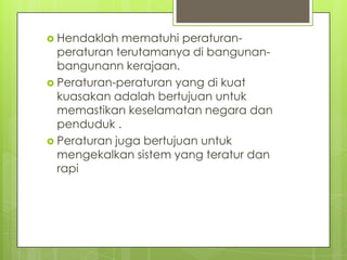  Hendaklah   mematuhi peraturan-
  peraturan terutamanya di bangunan-
  bangunann kerajaan.
 Peraturan-peraturan yang di kuat
  kuasakan adalah bertujuan untuk
  memastikan keselamatan negara dan
  penduduk .
 Peraturan juga bertujuan untuk
  mengekalkan sistem yang teratur dan
  rapi
 