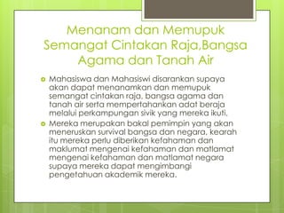 Menanam dan Memupuk
Semangat Cintakan Raja,Bangsa
    Agama dan Tanah Air
   Mahasiswa dan Mahasiswi disarankan supaya
    akan dapat menanamkan dan memupuk
    semangat cintakan raja, bangsa agama dan
    tanah air serta mempertahankan adat beraja
    melalui perkampungan sivik yang mereka ikuti.
   Mereka merupakan bakal pemimpin yang akan
    meneruskan survival bangsa dan negara, kearah
    itu mereka perlu diberikan kefahaman dan
    maklumat mengenai kefahaman dan matlamat
    mengenai kefahaman dan matlamat negara
    supaya mereka dapat mengimbangi
    pengetahuan akademik mereka.
 