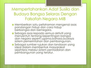 Mempertahankan Adat Susila dan
 Budaya Bangsa Selaras Dengan
     Falsafah Negara MIB
   Memberikan satu pefahaman mengenai asas
    pandangan hidup dan cara hidup
    berbangsa dan bernegara.
   Sebagai asas kepada semua aktiviti yang
    menyentuh tentang kepentingan bangsa
    dan negara seperti ugama,bahasa,budaya
    sistem pemerintahan dan pembangunan.
   Sebagai sumber rujukan dan landasan yang
    ideal dalam membentuk masyarakat
    sejahtera melalui sistem pentadbiran dan
    pembangunan yang teratur.
 