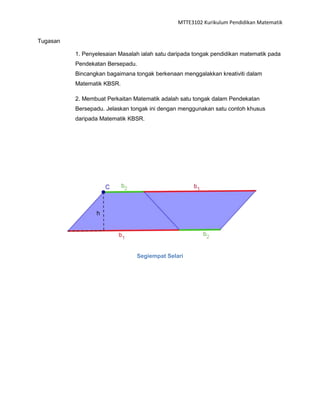 MTTE3102 Kurikulum Pendidikan Matematik


Tugasan

          1. Penyelesaian Masalah ialah satu daripada tongak pendidikan matematik pada
          Pendekatan Bersepadu.
          Bincangkan bagaimana tongak berkenaan menggalakkan kreativiti dalam
          Matematik KBSR.

          2. Membuat Perkaitan Matematik adalah satu tongak dalam Pendekatan
          Bersepadu. Jelaskan tongak ini dengan menggunakan satu contoh khusus
          daripada Matematik KBSR.




                                Segiempat Selari
 
